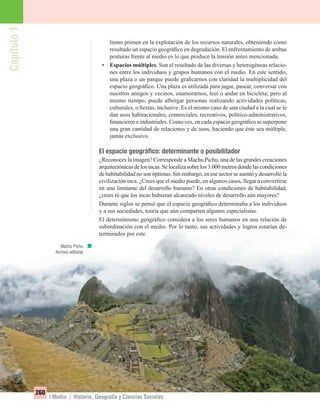 Capítulo1
260
I Medio / Historia, Geografía y Ciencias Sociales
lismo primen en la explotación de los recursos naturales, obteniendo como
resultado un espacio geográﬁco en degradación. El enfrentamiento de ambas
posturas frente al medio es lo que produce la tensión antes mencionada.
• Espacios múltiples. Son el resultado de las diversas y heterogéneas relacio-
nes entre los individuos y grupos humanos con el medio. En este sentido,
una plaza o un parque puede graﬁcarnos con claridad la multiplicidad del
espacio geográﬁco. Una plaza es utilizada para jugar, pasear, conversar con
nuestros amigos y vecinos, enamorarnos, leer o andar en bicicleta; pero al
mismo tiempo, puede albergar personas realizando actividades políticas,
culturales, o ﬁestas, inclusive. Es el mismo caso de una ciudad a la cual se le
dan usos habitacionales, comerciales, recreativos, político-administrativos,
ﬁnancieros e industriales. Como ves, en cada espacio geográﬁco se superpone
una gran cantidad de relaciones y de usos, haciendo que éste sea múltiple,
jamás exclusivo.
El espacio geográﬁco: determinante o posibilitador
¿Reconoces la imagen? Corresponde a Machu Pichu, una de las grandes creaciones
arquitectónicasdelosincas.Selocalizasobrelos3.000metrosdondelascondiciones
de habitabilidad no son óptimas. Sin embargo, en ese sector se asentó y desarrolló la
civilización inca. ¿Crees que el medio puede, en algunos casos, llegar a convertirse
en una limitante del desarrollo humano? En otras condiciones de habitabilidad,
¿crees tú que los incas hubieran alcanzado niveles de desarrollo aún mayores?
Durante siglos se pensó que el espacio geográﬁco determinaba a los individuos
y a sus sociedades, teoría que aún comparten algunos especialistas.
El determinismo geográﬁco considera a los seres humanos en una relación de
subordinación con el medio. Por lo tanto, sus actividades y logros estarían de-
terminados por este.
Machu Pichu.
Archivo editorial.
UNIDAD 5 HISTORIA I_OK.indd 260 07-09-12 11:54
 