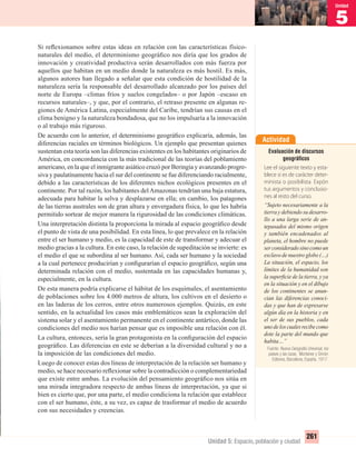 5
Unidad
261
Unidad 5: Espacio, población y ciudad
Si reﬂexionamos sobre estas ideas en relación con las características físico-
naturales del medio, el determinismo geográﬁco nos diría que los grados de
innovación y creatividad productiva serán desarrollados con más fuerza por
aquellos que habitan en un medio donde la naturaleza es más hostil. Es más,
algunos autores han llegado a señalar que esta condición de hostilidad de la
naturaleza sería la responsable del desarrollado alcanzado por los países del
norte de Europa –climas fríos y suelos congelados– o por Japón –escaso en
recursos naturales–, y que, por el contrario, el retraso presente en algunas re-
giones de América Latina, especialmente del Caribe, tendrían sus causas en el
clima benigno y la naturaleza bondadosa, que no los impulsaría a la innovación
o al trabajo más riguroso.
De acuerdo con lo anterior, el determinismo geográﬁco explicaría, además, las
diferencias raciales en términos biológicos. Un ejemplo que presentan quienes
sustentan esta teoría son las diferencias existentes en los habitantes originarios de
América, en concordancia con la más tradicional de las teorías del poblamiento
americano, en la que el inmigrante asiático cruzó por Beringia y avanzando progre-
siva y paulatinamente hacia el sur del continente se fue diferenciando racialmente,
debido a las características de los diferentes nichos ecológicos presentes en el
continente. Por tal razón, los habitantes delAmazonas tendrían una baja estatura,
adecuada para habitar la selva y desplazarse en ella; en cambio, los patagones
de las tierras australes son de gran altura y envergadura física, lo que les habría
permitido sortear de mejor manera la rigurosidad de las condiciones climáticas.
Una interpretación distinta la proporciona la mirada al espacio geográﬁco desde
el punto de vista de una posibilidad. En esta línea, lo que prevalece en la relación
entre el ser humano y medio, es la capacidad de este de transformar y adecuar el
medio gracias a la cultura. En este caso, la relación de supeditación se invierte: es
el medio el que se subordina al ser humano. Así, cada ser humano y la sociedad
a la cual pertenece producirían y conﬁgurarían el espacio geográﬁco, según una
determinada relación con el medio, sustentada en las capacidades humanas y,
especialmente, en la cultura.
De esta manera podría explicarse el hábitat de los esquimales, el asentamiento
de poblaciones sobre los 4.000 metros de altura, los cultivos en el desierto o
en las laderas de los cerros, entre otros numerosos ejemplos. Quizás, en este
sentido, en la actualidad los casos más emblemáticos sean la exploración del
sistema solar y el asentamiento permanente en el continente antártico, donde las
condiciones del medio nos harían pensar que es imposible una relación con él.
La cultura, entonces, sería la gran protagonista en la conﬁguración del espacio
geográﬁco. Las diferencias en este se deberían a la diversidad cultural y no a
la imposición de las condiciones del medio.
Luego de conocer estas dos líneas de interpretación de la relación ser humano y
medio, se hace necesario reﬂexionar sobre la contradicción o complementariedad
que existe entre ambas. La evolución del pensamiento geográﬁco nos sitúa en
una mirada integradora respecto de ambas líneas de interpretación, ya que si
bien es cierto que, por una parte, el medio condiciona la relación que establece
con el ser humano, éste, a su vez, es capaz de trasformar el medio de acuerdo
con sus necesidades y creencias.
Actividad
Evaluación de discursos
geográﬁcos
Lee el siguiente texto y esta-
blece si es de carácter deter-
minista o posibilista. Expón
tus argumentos y conclusio-
nes al resto del curso.
“Sujeto necesariamente a la
tierra y debiendo su desarro-
llo a una larga serie de an-
tepasados del mismo origen
y también encadenados al
planeta, el hombre no puede
serconsideradosinocomoun
esclavo de nuestro globo (…)
La situación, el espacio, los
límites de la humanidad son
la superﬁcie de la tierra, y ya
en la situación y en el dibujo
de los continentes se anun-
cian las diferencias conoci-
das y que han de expresarse
algún día en la historia y en
el ser de sus pueblos, cada
unodeloscualesrecibecomo
dote la parte del mundo que
habita…”
Fuente: Nueva Geografía Universal, los
países y las razas, Montaner y Simón
Editores, Barcelona, España, 1917.
UNIDAD 5 HISTORIA I_OK.indd 261 07-09-12 11:54
 