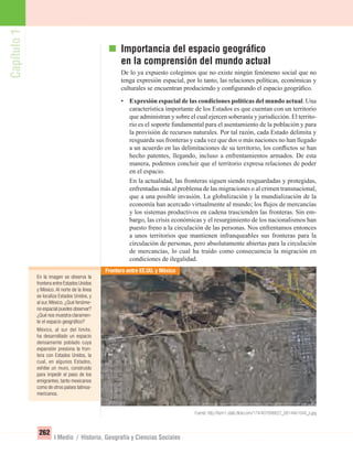 Capítulo1
262
I Medio / Historia, Geografía y Ciencias Sociales
En la imagen se observa la
frontera entre Estados Unidos
y México. Al norte de la línea
se localiza Estados Unidos, y
al sur, México. ¿Qué fenóme-
no espacial puedes observar?
¿Qué nos muestra claramen-
te el espacio geográﬁco?
México, al sur del límite,
ha desarrollado un espacio
densamente poblado cuya
expansión presiona la fron-
tera con Estados Unidos, la
cual, en algunos Estados,
exhibe un muro, construido
para impedir el paso de los
emigrantes, tanto mexicanos
como de otros países latinoa-
mericanos.
Importancia del espacio geográﬁco
en la comprensión del mundo actual
De lo ya expuesto colegimos que no existe ningún fenómeno social que no
tenga expresión espacial, por lo tanto, las relaciones políticas, económicas y
culturales se encuentran produciendo y conﬁgurando el espacio geográﬁco.
• Expresión espacial de las condiciones políticas del mundo actual. Una
característica importante de los Estados es que cuentan con un territorio
que administran y sobre el cual ejercen soberanía y jurisdicción. El territo-
rio es el soporte fundamental para el asentamiento de la población y para
la provisión de recursos naturales. Por tal razón, cada Estado delimita y
resguarda sus fronteras y cada vez que dos o más naciones no han llegado
a un acuerdo en las delimitaciones de su territorio, los conﬂictos se han
hecho patentes, llegando, incluso a enfrentamientos armados. De esta
manera, podemos concluir que el territorio expresa relaciones de poder
en el espacio.
En la actualidad, las fronteras siguen siendo resguardadas y protegidas,
enfrentadas más al problema de las migraciones o al crimen transnacional,
que a una posible invasión. La globalización y la mundialización de la
economía han acercado virtualmente al mundo; los ﬂujos de mercancías
y los sistemas productivos en cadena trascienden las fronteras. Sin em-
bargo, las crisis económicas y el resurgimiento de los nacionalismos han
puesto freno a la circulación de las personas. Nos enfrentamos entonces
a unos territorios que mantienen infranqueables sus fronteras para la
circulación de personas, pero absolutamente abiertas para la circulación
de mercancías, lo cual ha traído como consecuencia la migración en
condiciones de ilegalidad.
Frontera entre EE.UU. y México
Fuente: http://farm1.static.ﬂickr.com/174/407696627_68144e1044_o.jpg
UNIDAD 5 HISTORIA I_OK.indd 262 07-09-12 11:54
 