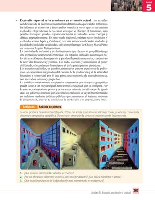 5
Unidad
263
Unidad 5: Espacio, población y ciudad
• Expresión espacial de lo económico en el mundo actual. Las actuales
condiciones de la economía mundial han determinado que existan territorios
incluidos en el comercio e intercambio mundial y otros que se encuentran
excluidos. Dependiendo de la escala con que se observe el fenómeno, será
posible distinguir grandes regiones incluidas o excluidas, como Europa y
África, respectivamente. En una escala nacional, existen países incluidos y
excluidos, como Japón y Zimbawe; y en una subnacional existen ciudades y
localidades incluidas y excluidas, tales como Santiago de Chile y María Pinto
en la misma Región Metropolitana.
La condición de inclusión y exclusión supone que el espacio geográﬁco tenga
una expresión claramente diferenciada: los espacios incluidos constituyen po-
los de atracción para la migración y para los ﬂujos de mercancías, concentran
la actividad ﬁnanciera y política. Con todo, ostentan y administran el poder
del Estado, el económico-ﬁnanciero y el de la participación ciudadana.
Los espacios excluidos, en cambio, constituyen centros expulsores de pobla-
ción, se encuentran marginados del circuito de la producción y de la actividad
ﬁnanciera y comercial, por lo que prima una economía de autosubsistencia,
con mercados internos y pequeños.
Lo señalado anteriormente nos permite comprender que el espacio geográﬁco
puede llegar a ser muy desigual, tanto como la sociedad que lo conﬁgura. Por
lo anterior, es importante pensar y actuar espacialmente para favorecer la igual-
dad: los gobiernos intentan que los espacios excluidos se vayan transformando
en incluidos mediante políticas públicas que promuevan el turismo, mejoren
la conectividad, a través de subsidios a la producción o al empleo, entre otros.
Análisis de pinturaActividad
La obra pictórica Globalización II (España, 2005), del artista José Antonio Martínez Porras, puede ser comentada
desde una perspectiva geográfica. Observa con detención la pintura y luego responde las preguntas.
1. ¿Qué espacios dentro de la ciudad se reconocen?
2. ¿Por qué el espacio del centro se aprecia con otras tonalidades? ¿Qué busca manifestar el artista?
3. ¿Qué situación o aspecto de la globalización está representado en esta pintura?
UNIDAD 5 HISTORIA I_OK.indd 263 07-09-12 11:54
 