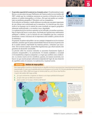 5
Unidad
265
Unidad 5: Espacio, población y ciudad
• Expresión espacial de lo natural en el mundo actual. El ambientalista Lester
Brown, en una entrevista que Publimetro de Francia realizó en noviembre del
2007, señala que las verdaderas amenazas en nuestra civilización son hoy la
pobreza, el cambio demográﬁco y el clima. ¿Por qué este podría ser conside-
rado un problema geográﬁco? Discútelo con tus compañeros.
En la relación ser humano y medio debemos recordar que una parte importante
de este último está conformado por la naturaleza. La relación que hoy desa-
rrolla el ser humano con lo natural da como resultado un espacio geográﬁco
altamente artiﬁcializado y, en muchos casos, degradado.
La explotación de los recursos naturales se ha realizado, en muchas ocasiones,
bajo la lógica del lucro a corto plazo, facilitada por legislaciones ambientales
ambiguas o débiles, y por la omisión de una ciudadanía que hoy comienza
lentamente a tomar conciencia de la importancia del cuidado y protección de
la naturaleza.
En general, los países más pobres ven sus ventajas comparativas en los recursos
naturales, mientras que los países desarrollados buscan favorecer la protección
de su medio natural, importando las materias primas y alimentos que nece-
siten. De la misma manera, desarrollan legislaciones que efectivamente den
garantías de desarrollo sustentable.
La presión sobre los recursos naturales se encuentra fuertemente ligada al
consumo irresponsable y la acumulación. El mundo ciudadano o sociedad
civil mundial hoy empieza a despertar y a exigir que cambien estas condicio-
nes. Lo mismo ocurre con los cientíﬁcos, quienes, de manera recurrente, nos
hacen ver que nuestra propia subsistencia depende del logro de una situación
de equilibrio entre el consumo, la explotación y la preservación.
Análisis de mapa-gráﬁcoActividad
Este mapa-gráfico muestra un abultamiento en aquellos territorios que presentan mayoritariamente el aspecto
caracterizado. En este caso, la pérdida del recurso bosque en el mundo. El 31% de la pérdida de bosques en el
mundo, entre 1990 y 2000 tuvo lugar en América del Sur, y el 21% en Asia Pacífico.
A partir del análisis del mapa señala:
1. ¿En qué continentes o regiones se observa una mayor pérdida de bosques?
2. ¿A qué crees que se debe esta situación?
3. ¿Qué sucede con Europa y América del Norte?
Fuente: www.mapper.org
Hipertexto
La actividad de desarrollo
propone un trabajo en que
el paisaje se entiende como
expresión del espacio geo-
gráﬁco.
Simbología
El abultamiento mayor
o menor que presentan
las diferentes regiones,
corresponde a la mayor
o menor pérdida de bos-
ques nativos.
Fuente: PNUMA. Programa
de Naciones Unidas para el
Medioambiente. Grid-Arendal;
Anamorfosis creada por Vladimir
Tikunov, septiembre de 2005.
UNIDAD 5 HISTORIA I_OK.indd 265 07-09-12 11:54
 