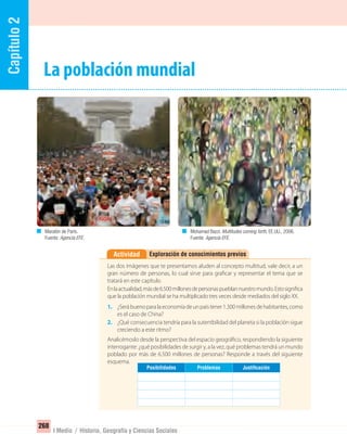 Capítulo2
268
I Medio / Historia, Geografía y Ciencias Sociales
La población mundial
Exploración de conocimientos previosActividad
Las dos imágenes que te presentamos aluden al concepto multitud, vale decir, a un
gran número de personas, lo cual sirve para graficar y representar el tema que se
tratará en este capítulo.
Enlaactualidad,másde6.500millonesdepersonaspueblannuestromundo.Estosignifica
que la población mundial se ha multiplicado tres veces desde mediados del siglo XX.
1. ¿Serábuenoparalaeconomíadeunpaístener1.300millonesdehabitantes,como
es el caso de China?
2. ¿Qué consecuencia tendría para la sutentbilidad del planeta si la población sigue
creciendo a este ritmo?
Analicémoslo desde la perspectiva del espacio geográfico, respondiendo la siguiente
interrogante: ¿qué posibilidades de surgir y, a la vez, qué problemas tendrá un mundo
poblado por más de 6.500 millones de personas? Responde a través del siguiente
esquema.
Mohamad Bazzi. Multitudes coming forth, EE.UU., 2006.
Fuente: Agencia EFE.
Maratón de París.
Fuente: Agencia EFE.
JustiﬁcaciónProblemasPosibilidades
UNIDAD 5 HISTORIA I_OK.indd 268 07-09-12 11:55
 