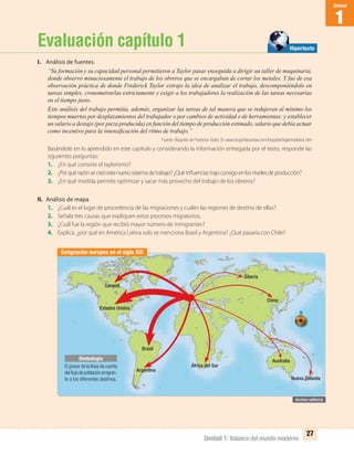 Unidad 1: Balance del mundo moderno
1
Unidad
27
Canadá
Estados Unidos
Brasil
Argentina
África del Sur
Nueva Zelanda
China
Australia
Siberia
Evaluación capítulo 1
I. Análisis de fuentes.
“Su formación y su capacidad personal permitieron a Taylor pasar enseguida a dirigir un taller de maquinaria,
donde observó minuciosamente el trabajo de los obreros que se encargaban de cortar los metales. Y fue de esa
observación práctica de donde Frederick Taylor extrajo la idea de analizar el trabajo, descomponiéndolo en
tareas simples, cronometrarlas estrictamente y exigir a los trabajadores la realización de las tareas necesarias
en el tiempo justo.
Este análisis del trabajo permitía, además, organizar las tareas de tal manera que se redujeran al mínimo los
tiempos muertos por desplazamientos del trabajador o por cambios de actividad o de herramientas; y establecer
un salario a destajo (por pieza producida) en función del tiempo de producción estimado, salario que debía actuar
como incentivo para la intensiﬁcación del ritmo de trabajo.”
Fuente: Biografía de Frederick Taylor. En www.biograﬁasyvidas.com/biograﬁa/taylorfrederick.htm
Basándote en lo aprendido en este capítulo y considerando la información entregada por el texto, responde las
siguientes preguntas:
1. ¿En qué consiste el taylorismo?
2. ¿Porquérazónsecreóestenuevosistemadetrabajo?¿Quéinfluenciastrajoconsigoenlosnivelesdeproducción?
3. ¿En qué medida permite optimizar y sacar más provecho del trabajo de los obreros?
II. Análisis de mapa
1. ¿Cuál es el lugar de procedencia de las migraciones y cuáles las regiones de destino de ellas?
2. Señala tres causas que expliquen estos procesos migratorios.
3. ¿Cuál fue la región que recibió mayor número de inmigrantes?
4. Explica: ¿por qué en América Latina solo se menciona Brasil y Argentina? ¿Qué pasaría con Chile?
Emigración europea en el siglo XIX
Hipertexto
El grosor de la línea da cuenta
delﬂujodepoblaciónemigran-
te a los diferentes destinos.
Simbología
UNIDAD 1 HISTORIA I_OK.indd 27 07-09-12 11:30
 