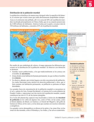 5
Unidad
271
Unidad 5: Espacio, población y ciudad
Distribución de la población mundial
La población se distribuye de manera muy desigual sobre la superﬁcie del plane-
ta, al extremo que existen zonas que están absolutamente despobladas siempre.
Asia es el continente más poblado, allí vive cerca del 40% de la población mun-
dial, localizada principalmente en China e India, que en su conjunto poseen más
de 2.400 millones de habitantes. América Latina, por su parte, con poco más de
550 millones de habitantes, concentra el 8% de la población mundial.
Por medio de una simbología de colores, el mapa representa las diferencias que
existen en la distribución de la población mundial. Al observar con detención
se destacan:
• Grandes vacíos poblacionales, a los que tradicionalmente se les conoce con
el nombre de anecúmene.
• Zonas donde existe habitación humana permanente, las que reciben el nombre
de ecúmene.
• Se observa, además, que existen lugares con alta concentración de población,
los cuales funcionan como núcleos de atracción poblacional y otros, que si
bien cuentan con habitación permanente, su población se presenta en bajas
densidades.
Los grandes focos de concentración de la población mundial se encuentran en
el sur y sudeste de Asia, Europa Occidental y el noreste de la costa atlántica de
Estados Unidos y representan casi dos tercios de la población mundial, cuando
constituyen tan solo el 1% de las tierras emergidas.
En el resto del planeta hay espacios muy localizados o islotes de alta densidad
de población en los valles de algunos ríos, como el Nilo; en las costas, como
el litoral atlántico de Brasil, en América y el litoral del Magreb y del golfo de
Guinea en África; en los oasis y en las áreas que cuentan con recursos minerales
y energéticos.
Los grandes vacíos demográﬁcos se ubican en los polos y las zonas frías; en las
zonas de alta montaña, como el Himalaya y los Andes, y las selvas ecuatoriales.
Mapa de distribución de la población mundial
Densidad de población
La densidad de población
es un indicador que reﬂeja
la cantidad de población
que habita en un kilómetro
cuadrado.
DENSIDAD
Pob. total
sup. km2
=
hab.
km2
África
Pob.: 915.722.298
Sup.: 30.357.269
América
Pob.: 893.917.072
Sup.: 42.216.358
Europa
Pob.: 687.877.248
Sup.: 9.850.635
• Calcula la densidad de
población de los siguien-
tes continentes:
Fuente: Ciencias Sociales,
geografía e historia 2.
Madrid: Anaya, 2002.
Fuente: IBD (Oﬁcina de
Censo de EE.UU.), 2006.
UNIDAD 5 HISTORIA I_OK.indd 271 07-09-12 11:55
 