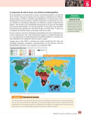 5
Unidad
273
Unidad 5: Espacio, población y ciudad
La esperanza de vida al nacer: una síntesis sociodemográﬁca
En la actualidad, en la mayoría de los países, las personas pueden vivir más allá
de los 70 años. Esto que nos parece hoy tan común, no siempre fue así. Durante
mucho tiempo, en Chile y el mundo, la posibilidad de vivir muchos años estuvo
limitada por una serie de factores. Cambios importantes en educación, los avan-
ces cientíﬁcos y tecnológicos aplicados a la medicina y mejores condiciones de
higiene, han llevado a una considerable disminución en las tasas de mortalidad
en los países desarrollados y en vías de desarrollo. En los países ricos la pobla-
ción presenta una esperanza de vida sobre 80 años, en Chile sobre 77 años y en
el conjunto de América Latina se encuentra sobre los 65 años.
En este contexto, uno de los indicadores demográﬁcos de mayor importancia es
el de la esperanza de vida. Tener información respecto a la edad promedio que
vive una generación es determinante para las políticas públicas y constituye un
buen indicador de la calidad de vida de un país o región.
Aunque para el año 2005 se estimaba una media mundial de 66,7 años, las
realidades regionales, nacionales e intranacionales son tan diversas como las
desigualdades existentes. Esto se graﬁca en el siguiente mapa.
Elaboración de decálogoActividad
Uno de los efectos más relevantes del crecimiento en la esperanza de vida es el aumento de la pobla-
ción anciana. Este aumento ha implicado que los jóvenes deban buscar nuevas y mejores formas de
relacionarse con los adultos mayores. Considerando esto, elabora un decálogo que sirva como pauta
para convivir en una sociedad democrática entre jóvenes y adultos mayores.
Situación mundial de la esperanza de vida al nacer
Fuente: Cuadro de la población mundial. Population Reference Bureau, EE.UU., 2008.
Esperanza de vida
La esperanza de vida al nacer
es una estimación del promedio
de años que viviría un grupo de
personas nacidas el mismo año
si los movimientos en la tasa de
mortalidaddelaregiónevaluada
se mantuvieran estables.
UNIDAD 5 HISTORIA I_OK.indd 273 07-09-12 11:55
 
