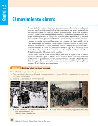 Capítulo2
28
I Medio / Historia, Geografía y Ciencias Sociales
Análisis e interpretación de imágenesActividad
Observa las imágenes, compara y luego responde:
1. Describe ambas imágenes, considerando los siguientes criterios: contexto histórico, personajes y actitudes de los
personajes representados.
2. Establece su relación con el movimiento obrero.
A partir de la Revolución Industrial se generó un nuevo orden social, el cual estuvo
marcado por el surgimiento del proletariado, grupo social que no era propietario de
los medios de producción y que, por lo tanto, debía emplearse y desarrollar un trabajo
manual a cambio de una remuneración. Por otro lado, se consolidaba la burguesía como
grupo social hegemónico, al tiempo que se producía una expansión de los sectores
medios: profesionales, pequeños industriales, comerciantes y funcionarios públicos.
La estructura social estamental daba paso a una estructura de clases sociales, en la
cual, la riqueza y el mérito fueron factores condicionantes del estatus de las personas.
Además, se rompía con la rigidez estamental, debido a la movilidad social caracterís-
tica de la sociedad de clases. Así, la segunda mitad del siglo XIX, fue testigo de un
profundo reordenamiento de las estructuras sociales y del desarrollo de identidades
de pertenencia a los diferentes grupos sociales.
En este contexto surge el movimiento obrero, vale decir, la organización de los tra-
bajadores industriales para la defensa de sus intereses. En un comienzo se crearon
instituciones de apoyo mutuo, reivindicaciones horarias, salariales y de condiciones
de trabajo, para dar paso, posteriormente, a movimientos políticos que ampliarían
su esfera de acción y su representatividad.
El movimiento obrero
Mujeres pertenecientes a un sindicato protestan por las condi-
ciones laborales. Manhattan, 1900.
Fuente: USA History. Developent, 1988.
Fuente: R. Koehler: La convocatoria a huelga, Estados Unidos 1886.
UNIDAD 1 HISTORIA I_OK.indd 28 07-09-12 11:30
 