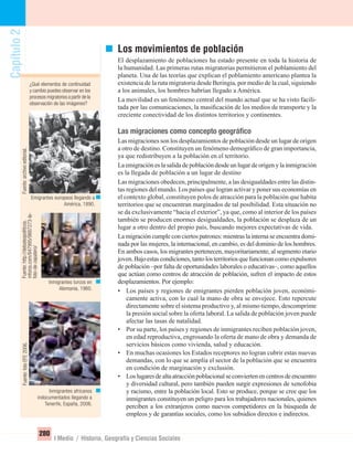 Capítulo2
280
I Medio / Historia, Geografía y Ciencias Sociales
Capítulo2Capítulo2
¿Qué elementos de continuidad
y cambio puedes observar en los
procesos migratorios a partir de la
observación de las imágenes?
Los movimientos de población
El desplazamiento de poblaciones ha estado presente en toda la historia de
la humanidad. Las primeras rutas migratorias permitieron el poblamiento del
planeta. Una de las teorías que explican el poblamiento americano plantea la
existencia de la ruta migratoria desde Beringia, por medio de la cual, siguiendo
a los animales, los hombres habrían llegado a América.
La movilidad es un fenómeno central del mundo actual que se ha visto facili-
tada por las comunicaciones, la masiﬁcación de los medios de transporte y la
creciente conectividad de los distintos territorios y continentes.
Las migraciones como concepto geográﬁco
Las migraciones son los desplazamientos de población desde un lugar de origen
a otro de destino. Constituyen un fenómeno demográﬁco de gran importancia,
ya que redistribuyen a la población en el territorio.
La emigración es la salida de población desde un lugar de origen y la inmigración
es la llegada de población a un lugar de destino
Las migraciones obedecen, principalmente, a las desigualdades entre las distin-
tas regiones del mundo. Los países que logran activar y poner sus economías en
el contexto global, constituyen polos de atracción para la población que habita
territorios que se encuentran marginados de tal posibilidad. Esta situación no
se da exclusivamente “hacia el exterior”, ya que, como al interior de los países
también se producen enormes desigualdades, la población se desplaza de un
lugar a otro dentro del propio país, buscando mejores expectativas de vida.
La migración cumple con ciertos patrones: mientras la interna se encuentra domi-
nada por las mujeres, la internacional, en cambio, es del dominio de los hombres.
En ambos casos, los migrantes pertenecen, mayoritariamente, al segmento etario
joven.Bajoestascondiciones,tantolosterritoriosquefuncionancomoexpulsores
de población –por falta de oportunidades laborales o educativas–, como aquellos
que actúan como centros de atracción de población, sufren el impacto de estos
desplazamientos. Por ejemplo:
• Los países y regiones de emigrantes pierden población joven, económi-
camente activa, con lo cual la mano de obra se envejece. Esto repercute
directamente sobre el sistema productivo y, al mismo tiempo, descomprime
la presión social sobre la oferta laboral. La salida de población joven puede
afectar las tasas de natalidad.
• Por su parte, los países y regiones de inmigrantes reciben población joven,
en edad reproductiva, engrosando la oferta de mano de obra y demanda de
servicios básicos como vivienda, salud y educación.
• En muchas ocasiones los Estados receptores no logran cubrir estas nuevas
demandas, con lo que se amplía el sector de la población que se encuentra
en condición de marginación y exclusión.
• Loslugaresdealtaatracciónpoblacionalseconviertenencentrosdeencuentro
y diversidad cultural, pero también pueden surgir expresiones de xenofobia
y racismo, entre la población local. Esto se produce, porque se cree que los
inmigrantes constituyen un peligro para los trabajadores nacionales, quienes
perciben a los extranjeros como nuevos competidores en la búsqueda de
empleos y de garantías sociales, como los subsidios directos e indirectos.
Emigrantes europeos llegando a
América, 1890.
Inmigrantes africanos
indocumentados llegando a
Tenerife, España, 2006.
Inmigrantes turcos en
Alemania, 1960.
Fuente:http://debatespoliticos.
mforos.com/847995/9887273-la-
foto-de-zapatero/
Fuente:archivoeditorial.Fuente:fotoEFE2006.
UNIDAD 5 HISTORIA I_OK.indd 280 07-09-12 11:55
 