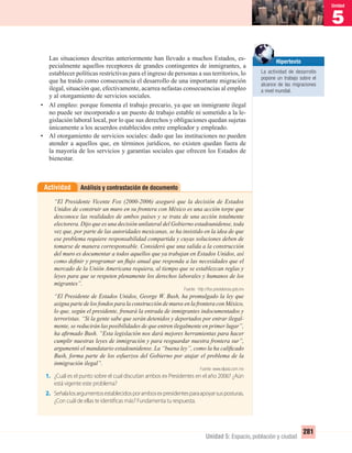 5
Unidad
281
Unidad 5: Espacio, población y ciudad
Las situaciones descritas anteriormente han llevado a muchos Estados, es-
pecialmente aquellos receptores de grandes contingentes de inmigrantes, a
establecer políticas restrictivas para el ingreso de personas a sus territorios, lo
que ha traído como consecuencia el desarrollo de una importante migración
ilegal, situación que, efectivamente, acarrea nefastas consecuencias al empleo
y al otorgamiento de servicios sociales.
• Al empleo: porque fomenta el trabajo precario, ya que un inmigrante ilegal
no puede ser incorporado a un puesto de trabajo estable ni sometido a la le-
gislación laboral local, por lo que sus derechos y obligaciones quedan sujetas
únicamente a los acuerdos establecidos entre empleador y empleado.
• Al otorgamiento de servicios sociales: dado que las instituciones no pueden
atender a aquellos que, en términos jurídicos, no existen quedan fuera de
la mayoría de los servicios y garantías sociales que ofrecen los Estados de
bienestar.
Análisis y contrastación de documentoActividad
“El Presidente Vicente Fox (2000-2006) aseguró que la decisión de Estados
Unidos de construir un muro en su frontera con México es una acción torpe que
desconoce las realidades de ambos países y se trata de una acción totalmente
electorera. Dijo que es una decisión unilateral del Gobierno estadounidense, toda
vez que, por parte de las autoridades mexicanas, se ha insistido en la idea de que
ese problema requiere responsabilidad compartida y cuyas soluciones deben de
tomarse de manera corresponsable. Consideró que una salida a la construcción
del muro es documentar a todos aquellos que ya trabajan en Estados Unidos, así
como deﬁnir y programar un ﬂujo anual que responda a las necesidades que el
mercado de la Unión Americana requiera, al tiempo que se establezcan reglas y
leyes para que se respeten plenamente los derechos laborales y humanos de los
migrantes”.
Fuente: http://fox.presidencia.gob.mx
“El Presidente de Estados Unidos, George W. Bush, ha promulgado la ley que
asigna parte de los fondos para la construcción de muros en la frontera con México,
lo que, según el presidente, frenará la entrada de inmigrantes indocumentados y
terroristas. “Si la gente sabe que serán detenidos y deportados por entrar ilegal-
mente, se reducirán las posibilidades de que entren ilegalmente en primer lugar”,
ha aﬁrmado Bush. “Esta legislación nos dará mejores herramientas para hacer
cumplir nuestras leyes de inmigración y para resguardar nuestra frontera sur”,
argumentó el mandatario estadounidense. La “buena ley”, como la ha caliﬁcado
Bush, forma parte de los esfuerzos del Gobierno por atajar el problema de la
inmigración ilegal”.
Fuente: www.elpais.com.mx
1. ¿Cuál es el punto sobre el cual discutían ambos ex Presidentes en el año 2006? ¿Aún
está vigente este problema?
2. Señalalosargumentosestablecidosporambosexpresidentesparaapoyarsusposturas.
¿Con cuál de ellas te identificas más? Fundamenta tu respuesta.
Hipertexto
La actividad de desarrollo
popone un trabajo sobre el
alcance de las migraciones
a nivel mundial.
UNIDAD 5 HISTORIA I_OK.indd 281 07-09-12 11:55
 