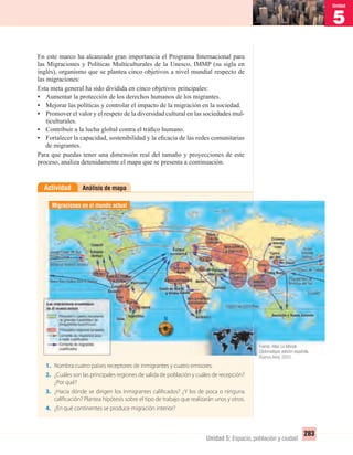 5
Unidad
283
Unidad 5: Espacio, población y ciudad
En este marco ha alcanzado gran importancia el Programa Internacional para
las Migraciones y Políticas Multiculturales de la Unesco, IMMP (su sigla en
inglés), organismo que se plantea cinco objetivos a nivel mundial respecto de
las migraciones:
Esta meta general ha sido dividida en cinco objetivos principales:
• Aumentar la protección de los derechos humanos de los migrantes.
• Mejorar las políticas y controlar el impacto de la migración en la sociedad.
• Promover el valor y el respeto de la diversidad cultural en las sociedades mul-
ticulturales.
• Contribuir a la lucha global contra el tráﬁco humano.
• Fortalecer la capacidad, sostenibilidad y la eﬁcacia de las redes comunitarias
de migrantes.
Para que puedas tener una dimensión real del tamaño y proyecciones de este
proceso, analiza detenidamente el mapa que se presenta a continuación.
Análisis de mapaActividad
1. Nombra cuatro países receptores de inmigrantes y cuatro emisores.
2. ¿Cuáles son las principales regiones de salida de población y cuáles de recepción?
¿Por qué?
3. ¿Hacia dónde se dirigen los inmigrantes calificados? ¿Y los de poca o ninguna
calificación? Plantea hipótesis sobre el tipo de trabajo que realizarán unos y otros.
4. ¿En qué continentes se produce migración interior?
Migraciones en el mundo actual
Fuente: Atlas Le Monde
Diplomatique, edición española.
Buenos Aires, 2003.
UNIDAD 5 HISTORIA I_OK.indd 283 07-09-12 11:55
 