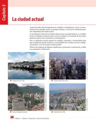 Capítulo3
286
I Medio / Historia, Geografía y Ciencias Sociales
La ciudad actual
Apartir de la Revolución Industrial, las ciudades se multiplican y crecen. La trans-
formación de paisajes rurales en paisajes urbanos es una de las manifestaciones
más importantes del mundo actual.
La morfología o forma de la ciudad es herencia de su pasado histórico, es el reﬂejo
de las actividades económicas que en ella se realizan y el resultado de decisiones
políticas respecto de su estructura y ornamentación.
Hoy, el urbanismo intenta ordenar las ciudades, mejorarlas y desarrollarlas para
que su población pueda satisfacer sus necesidades de vivienda, servicios, trabajo,
circulación y ocio de la mejor manera posible.
Observa las imágenes de algunas ciudades que se presentan a continuación y señala
sus semejanzas y diferencias.
Ciudad de Castro, Chile.
Ciudad de Bogotá, Colombia.
Ciudad de New York, EE.UU.
Ciudad de Arica, Chile.
Fuente:archivoeditorial.Fuente:bancofotográﬁcoshutterstock.
Fuente:archivoeditorial.Fuente:bancofotográﬁcoshutterstock.
UNIDAD 5 HISTORIA I_OK.indd 286 07-09-12 11:55
 