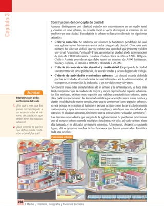 Capítulo3
288
I Medio / Historia, Geografía y Ciencias Sociales
Construcción del concepto de ciudad
Aunque distingamos con claridad cuándo nos encontramos en un medio rural
y cuándo en uno urbano, no resulta fácil a veces distinguir si estamos en un
pueblo o en una ciudad. Para deﬁnir lo urbano se han considerado los siguientes
criterios:
• Criterio numérico. Se establece un volumen de habitantes por debajo del cual
una aglomeración humana no entra en la categoría de ciudad. Concretar este
número ha sido tan difícil, que no existe una cantidad que presente validez
universal.Argentina, Portugal y Francia consideran ciudad a toda aglomeración
de más de 2.000 habitantes. Estados Unidos eleva la cifra a 2.500. Bélgica,
Chile y Austria consideran que debe reunir un mínimo de 5.000 habitantes.
Suiza y España, lo elevan a 10.000 y Holanda a 20.000.
• Criterio de concentración, densidad y continuidad. Es propio de la ciudad
la concentración de la población, de sus viviendas y de sus lugares de trabajo.
• Criterio de actividades económicas urbanas. La ciudad estaría deﬁnida
por las actividades diversiﬁcadas de sus habitantes, en la administración, el
transporte, el comercio, la industria, o en servicios muy diversos.
Al conocer todas estas características de lo urbano y la urbanización, se hace más
fácil comprender que la ciudad es la mayor y mejor expresión del espacio urbaniza-
do. Sin embargo, existen otros espacios que exhiben características urbanas, entre
ellos podemos mencionar: las áreas industriales que se emplazan en zonas rurales y
ciertas localidades de menor tamaño, pero que se comportan como espacios urbanos,
ya sea porque se orientan al turismo o porque actúan como áreas exclusivamente
residenciales, cuyos habitantes tienen sus empleos y satisfacen sus necesidades de
serviciosenciudadescercanas,fenómenoqueseconocecomo“ciudadesdormitorio”.
Las diversas necesidades que surgen de la aglomeración de población determinan
que el espacio urbano cumpla múltiples funciones; por ello, el suelo urbano tiene
alta demanda y es utilizado de manera intensiva. Al respecto, observa la siguiente
ﬁgura; ahí se aprecian muchas de las funciones que fueron enunciadas. Identiﬁca
cada una de ellas.
Actividad
Interpretación de los
contenidos del texto
1. ¿Por qué crees que los
países no han llegado a
un acuerdo sobre el mí-
nimo de población que
deben tener los espacios
urbanos?
2. ¿Qué criterio te parece
que define más la condi-
ción urbana?¿Por qué?
Funciones urbanas
UNIDAD 5 HISTORIA I_OK.indd 288 07-09-12 11:55
 