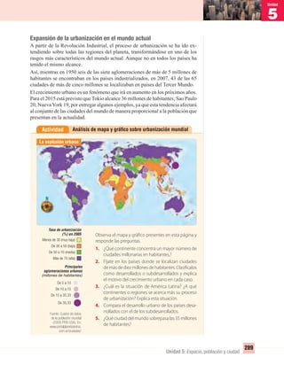 5
Unidad
289
Unidad 5: Espacio, población y ciudad
Análisis de mapa y gráﬁco sobre urbanización mundialActividad
Expansión de la urbanización en el mundo actual
A partir de la Revolución Industrial, el proceso de urbanización se ha ido ex-
tendiendo sobre todas las regiones del planeta, transformándose en uno de los
rasgos más característicos del mundo actual. Aunque no en todos los países ha
tenido el mismo alcance.
Así, mientras en 1950 seis de las siete aglomeraciones de más de 5 millones de
habitantes se encontraban en los países industrializados, en 2007, 43 de las 65
ciudades de más de cinco millones se localizaban en países del Tercer Mundo.
El crecimiento urbano es un fenómeno que irá en aumento en los próximos años.
Para el 2015 está previsto que Tokio alcance 36 millones de habitantes; Sao Paulo
20, NuevaYork 19, por entregar algunos ejemplos, ya que esta tendencia afectará
al conjunto de las ciudades del mundo de manera proporcional a la población que
presentan en la actualidad.
Observa el mapa y gráfico presentes en esta página y
responde las preguntas.
1. ¿Qué continente concentra un mayor número de
ciudades millonarias en habitantes,?
2. Fíjate en los países donde se localizan ciudades
de más de diez millones de habitantes. Clasifícalos
como desarrollados o subdesarrollados y explica
el motivo del crecimiento urbano en cada caso.
3. ¿Cuál es la situación de América Latina? ¿A qué
continentes o regiones se acerca más su proceso
de urbanización? Explica esta situación.
4. Compara el desarrollo urbano de los países desa-
rrollados con el de los subdesarrollados.
5. ¿Qué ciudad del mundo sobrepasa las 35 millones
de habitantes?
La explosión urbana
Menos de 30 (muy baja)
De 30 a 50 (baja)
De 50 a 70 (media)
Más de 70 (alta)
De 35,33
De 15 a 35,33
De 10 a 15
De 5 a 10
Tasa de urbanización
(%) en 2005
Principales
aglomeraciones urbanas
(millones de habitantes)
Fuente: Cuadro de datos
de la población mundial
(2008-PRB-USA). En:
www.portalplanetasedna.
com.ar/ciudades/
UNIDAD 5 HISTORIA I_OK.indd 289 07-09-12 11:55
 