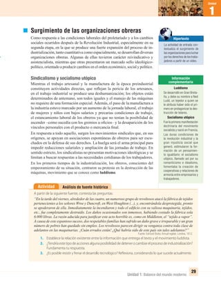 1
Unidad
1
Unidad
Unidad 1: Balance del mundo moderno
29
Análisis de fuente históricaActividad
A partir de la siguiente fuente, contesta las preguntas:
“En la tarde del viernes, alrededor de las cuatro, un numeroso grupo de revoltosos atacó la fábrica de tejidos
pertenecientes a los señores Wroe y Duncroft, en West Houghton (...), y, encontrándola desprotegida, pronto
se apoderaron de ella. Inmediatamente la incendiaron y todo el ediﬁcio con su valiosa maquinaria, tejidos,
etc., fue completamente destruido. Los daños ocasionados son inmensos, habiendo costado la fábrica sola
6.000 libras. La razón aducida para justiﬁcar este acto horrible es, como en Middleton, el “tejido a vapor”.
A causa de este espantoso suceso, dos respetables familias han sufrido un daño grave e irreparable y un gran
número de pobres han quedado sin empleo. Los revoltosos parecen dirigir su venganza contra toda clase de
adelantos en las maquinarias. ¡Cuán errados están! ¿Qué habría sido de este país sin tales adelantos?”
Fuente: Edmund Burke. Annual register, Londres, 1812.
1. Establece la relación existente entre la información que entrega el texto y el movimiento luddista.
2. ¿Tendríaestetipodeaccionesalgunaposibilidaddedetenerocambiarelprocesodeindustrialización?
Fundamenta tu respuesta.
3. ¿Es posible resistir y frenar el desarrollo tecnológico? Reflexiona, considerando lo que sucede actualmente.
Surgimiento de las organizaciones obreras
Como respuesta a las condiciones laborales del proletariado y a los cambios
sociales ocurridos después de la Revolución Industrial, especialmente en su
segunda etapa, en la que se produce una fuerte expansión del proceso de in-
dustrialización, tanto cuantitativa como espacialmente, se desarrollan diversas
organizaciones obreras. Algunas de ellas tuvieron carácter reivindicativo y
asistencialista, mientras que otras presentaron un marcado sello ideológico-
político, orientado a producir cambios en el orden económico, social y político.
Sindicalismo y socialismo utópico
Mientras el trabajo artesanal y la manufactura de la época preindustrial
constituyen actividades directas, que reﬂejan la pericia de los artesanos,
en el trabajo industrial se produce una deshumanización; los objetos están
determinados de antemano, son todos iguales y el manejo de las máquinas
no requiere de una formación especial. Además, el paso de la manufactura a
la industria estuvo marcado por un aumento de la jornada laboral, el trabajo
de mujeres y niños con bajos salarios y precarias condiciones de trabajo,
el estancamiento laboral de los obreros ya que no tenían la posibilidad de
ascender –como sucedía con los gremios u oﬁcios– y la desaparición de los
vínculos personales con el producto o mercancía ﬁnal.
En respuesta a todo aquello, surgen los movimientos sindicales que, en sus
orígenes, se apoyan en asociaciones espontáneas de obreros para ser escu-
chados en la defensa de sus derechos. La huelga será el arma principal para
impedir reducciones salariales y ampliación de las jornadas de trabajo. En
sentido estricto, los sindicalistas no presentan motivaciones ideológicas y se
limitan a buscar respuestas a las necesidades cotidianas de los trabajadores.
En los primeros tiempos de la industrialización, los obreros, conscientes del
empeoramiento de su situación, centraron su protesta en la destrucción de las
máquinas, movimiento que se conoce como luddismo.
Luddismo
Se desarrolló en Gran Breta-
ña, y debe su nombre a Ned
Ludd, un tejedor a quien se
le atribuía haber sido el pri-
mero en protagonizar la des-
trucción de telares.
Socialismo utópico
Fue la primera manifestación
doctrinaria del movimiento
socialista y nació en Francia.
Las duras condiciones de
la revolución industrial y la
gran injusticia social que
generó, estimularon la for-
mación de un pensamien-
to igualitario: el socialismo
utópico, llamado así por su
romanticismo e idealismo,
fomentaba la creación de
cooperativas y relaciones de
armonía entre empresarios y
trabajadores.
Hipertexto
La actividad de entrada con-
textualiza el surgimiento de
las organizaciones para luchar
por los derechos de los traba-
jadores a partir de un video.
UNIDAD 1 HISTORIA I_OK.indd 29 07-09-12 11:30
 