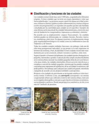 Capítulo3
290
I Medio / Historia, Geografía y Ciencias Sociales
Ciudad de París.
Importancia cultural.
Ciudad de Tokio. Importancia
comercial y ﬁnanciera.
Ciudad de Washington.
Importancia política.
Clasiﬁcación y funciones de las ciudades
Las ciudades existen desde hace unos 5.000 años, asignándoseles diferentes
orígenes. Existen ciudades que tuvieron un origen espontáneo y otras que
fueron planiﬁcadas. Las primeras surgen a partir de alguna actividad econó-
mica, defensiva (fuertes), política (centros administrativos) e incluso religioso
(centros de peregrinación). Las segundas son aquellas que han sido fundadas
o diseñadas por las autoridades para cumplir un rol especíﬁco. Ejemplos de
estas últimas son la mayoría de las ciudades latinoamericanas, a través de cuyo
acto de fundación los conquistadores impusieron su soberanía y dominio.
De acuerdo con su emplazamiento –espacio físico-natural–, las ciudades
también pueden ser diferenciadas en: ciudades litorales, ﬂuviales, interio-
res, montañosas, entre otras. En algunas ocasiones el emplazamiento otorga
gran singularidad morfológica a la ciudad, como los emblemáticos casos de
Valparaíso y de Venecia.
Todas las ciudades cumplen múltiples funciones; sin embargo, cada una de
ellas tiene protagonismo individual, ya sea porque es la más importante en
términos de economía, o bien, de identidad. Existen ciudades reconocidas mun-
dialmente por su rol comercial, cultural, recreativo o político, entre otros.
Según el tamaño o el número de habitantes, las ciudades pueden distinguirse en
pequeñas, intermedias y grandes. Cada una de ellas cumple una función distinta
en el sistema urbano nacional: las ciudades pequeñas dotan de servicios básicos
a las áreas rurales, las ciudades intermedias ofrecen servicios más diversos y
complejos a una red de ciudades pequeñas, mientras que las grandes ciudades
concentranparteimportantedelapoblación,delasactividadeseconómicasydel
poder político. Sin embargo, para cada país una ciudad será grande, intermedia
o pequeña de acuerdo con sus propias realidades y percepciones.
Respecto a las ciudades de gran tamaño se ha logrado establecer cierta taxo-
nomía común. Conforme a esta, una metrópolis corresponde a un enorme
conglomerado urbano que sobresale al interior del sistema urbano, tanto por
su envergadura demográﬁca como por su gravitación en términos económicos,
socioculturales y políticos. Desde una perspectiva cuantitativa, en ella viven
más de 5 millones de personas.
Fuente:bancofotográﬁcoshutterstock.
Fuente:bancofotográﬁcoshutterstock.
Fuente:bancofotográﬁcoshutterstock.
UNIDAD 5 HISTORIA I_OK.indd 290 07-09-12 11:55
 