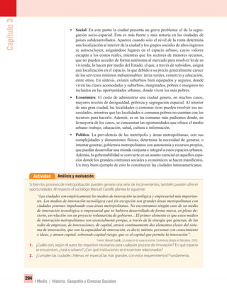 Capítulo3
294
I Medio / Historia, Geografía y Ciencias Sociales
• Social. En este punto la ciudad presenta un grave problema: el de la segre-
gación socio-espacial. Ésta es más fuerte y más notoria en las ciudades de
países subdesarrollados. Aparece cuando solo el nivel de la renta determina
una localización al interior de la ciudad y los grupos sociales de altos ingresos
se autoexcluyen, asignándose lugares en el espacio urbano, cuyos valores
escapan a los costos reales, mientras que los sectores de menores recursos,
que no pueden acceder de forma autónoma al mercado para resolver lo de su
vivienda, lo hacen por medio del Estado, el que, a través de subsidios, asigna
una localización en el espacio, la que debido a su precio generalmente carece
de los servicios mínimos indispensables: áreas verdes, comercio y educación,
entre otros. En síntesis, existen suburbios bien equipados y seguros, donde
viven las clases acomodadas y suburbios, marginados, pobres e inseguros no
incluidos en las oportunidades urbanas, donde viven los más pobres.
• Económico. El costo de administrar una ciudad genera, en muchos casos,
mayores niveles de desigualdad, pobreza y segregación espacial. Al interior
de una gran ciudad, las localidades o comunas ricas pueden resolver sus ne-
cesidades, mientras que las localidades o comunas pobres no cuentan con los
recursos para hacerlo. Además, es en las comunas más pudientes donde, en
la mayoría de los casos, se concentran las oportunidades que ofrece el medio
urbano: trabajo, educación, salud, cultura e información.
• Político. La prevalencia de las metrópolis y áreas metropolitanas, con sus
complejidades y dimensiones físicas, determina la necesidad de generar, o
intentar generar, gobiernos metropolitanos con autonomía y recursos propios,
que puedan desarrollar una mirada conjunta e integral a estos espacios urbanos.
Además, la gobernabilidad se convierte en un asunto esencial en aquellos espa-
cios donde los grandes contrastes sociales y económicos se hacen maniﬁestos.
Un muy buen ejemplo de esto lo constituyen las ciudades latinoamericanas.
Análisis y evaluaciónActividad
Si bien los procesos de metropolización pueden generar una serie de inconvenientes, también pueden ofrecer
oportunidades. Al respecto el sociólogo Manuel Castells plantea lo siguiente:
“Las ciudades son empíricamente los medios de innovación tecnológica y empresarial más importan-
tes. Los medios de innovación tecnológica casi sin excepción son grandes áreas metropolitanas con
ciudades potentes impulsando esas áreas metropolitanas. No encontramos ningún caso de un medio
de innovación tecnológica o empresarial que se hubiera desarrollado de forma nueva, en pleno de-
sierto, en relación con un proyecto voluntarista de gobierno... El primer elemento es que estos medios
de innovación metropolitanos son esencialmente porque, a través de la sinergia que generan, de las
redes de empresas, de innovaciones, de capital, atraen continuamente dos elementos claves del siste-
ma de innovación, que son la capacidad de innovación, es decir, talento, personas con conocimiento
e ideas, y atraen capital, sobretodo capital riesgo, que es el capital que permite la innovación”.
Fuente: Manuel Castells, La ciudad en la nueva economía. Conferencia dictada en Barcelona, 2000.
1. ¿Cuáles son, según el autor, los requisitos necesarios para cualquier proceso de innovación? En qué espacio
se encuentran, ¿rural o urbano? ¿Con qué instituciones se encuentran relacionados?
2. ¿Cumplen las ciudades chilenas, en especial las más grandes, con estos requerimientos? Fundamenta.
UNIDAD 5 HISTORIA I_OK.indd 294 07-09-12 11:56
 