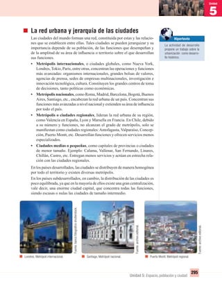 5
Unidad
295
Unidad 5: Espacio, población y ciudad
La red urbana y jerarquía de las ciudades
Las ciudades del mundo forman una red, constituida por estas y las relacio-
nes que se establecen entre ellas. Tales ciudades se pueden jerarquizar y su
importancia depende de su población, de las funciones que desempeñan y
de la amplitud de su área de inﬂuencia o territorio sobre el que desarrollan
sus funciones.
• Metrópolis internacionales, o ciudades globales, como Nueva York,
Londres, Tokio, París, entre otras, concentran las operaciones y funciones
más avanzadas: organismos internacionales, grandes bolsas de valores,
agencias de prensa, sedes de empresas multinacionales, investigación e
innovación tecnológica, cultura. Constituyen los grandes centros de toma
de decisiones, tanto políticas como económicas.
• Metrópolis nacionales, como Roma, Madrid, Barcelona, Bogotá, Buenos
Aires, Santiago, etc., encabezan la red urbana de un país. Concentran sus
funciones más avanzadas a nivel nacional y extienden su área de inﬂuencia
por todo el país.
• Metrópolis o ciudades regionales, lideran la red urbana de su región,
como Valencia en España, Lyon y Marsella en Francia. En Chile, debido
a su número y funciones, no alcanzan el grado de metrópolis, solo se
maniﬁestan como ciudades regionales:Antofagasta, Valparaíso, Concep-
ción, Puerto Montt, etc. Desarrollan funciones y ofrecen servicios menos
especializados.
• Ciudades medias o pequeñas, como capitales de provincias o ciudades
de menor tamaño. Ejemplo: Calama, Vallenar, San Fernando, Linares,
Chillán, Castro, etc. Entregan menos servicios y actúan en estrecha rela-
ción con las ciudades regionales.
En los países desarrollados, las ciudades se distribuyen de manera homogénea
por todo el territorio y existen diversas metrópolis.
En los países subdesarrollados, en cambio, la distribución de las ciudades es
poco equilibrada, ya que en la mayoría de ellos existe una gran centralización,
vale decir, una enorme ciudad capital, que concentra todas las funciones,
siendo escasas o nulas las ciudades de tamaño intermedio.
Puerto Montt. Metrópoli regional.Londres. Metrópoli internacional. Santiago. Metrópoli nacional.
Hipertexto
La actividad de desarrollo
propone un trabajo sobre la
urbanización como desarro-
llo histórico.
Fuente:bancofotográﬁcoshutterstock.
Fuente:archivoeditorial.
Fuente:archivoeditorial.
UNIDAD 5 HISTORIA I_OK.indd 295 07-09-12 11:56
 