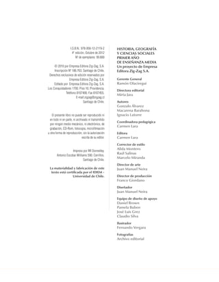 Historia, geografía
y CienCias soCiales
PriMer año
de enseñanza Media
Un proyecto de empresa
editora zig-zag s.a.
gerente general
ramón olaciregui
directora editorial
Mirta Jara
autores
gonzalo Álvarez
Macarena Barahona
ignacio latorre
Coordinadora pedagógica
Carmen lara
editora
Carmen lara
Corrector de estilo
alida Montero
raúl salinas
Marcelo Miranda
director de arte
Juan Manuel neira
director de producción
franco giordano
diseñador
Juan Manuel neira
equipo de diseño de apoyo
daniel Brown
Pamela Buben
José luis grez
Claudio silva
ilustrador
fernando Vergara
fotografías
archivo editorial
I.S.B.N.: 978-956-12-2119-2
4a
edición, Octubre de 2012
Nº de ejemplares: 99.800
© 2010 por Empresa Editora Zig-Zag, S.A.
Inscripción Nº 186.763. Santiago de Chile.
Derechos exclusivos de edición reservados por
Empresa Editora Zig-Zag, S.A.
Editado por Empresa Editora Zig-Zag, S.A.
Los Conquistadores 1700. Piso 10. Providencia.
Teléfono 8107400. Fax 8107455.
E-mail:zigzag@zigzag.cl
Santiago de Chile.
El presente libro no puede ser reproducido ni
en todo ni en parte, ni archivado ni transmitido
por ningún medio mecánico, ni electrónico, de
grabación, CD-Rom, fotocopia, microfilmación
u otra forma de reproducción, sin la autorización
escrita de su editor.
Impreso por RR Donnelley.
Antonio Escobar Williams 590. Cerrillos.
Santiago de Chile.
la materialidad y fabricación de este
texto está certificada por el idieM -
Universidad de Chile.
UNIDAD 1 HISTORIA I_OK.indd 3 07-09-12 11:28
 