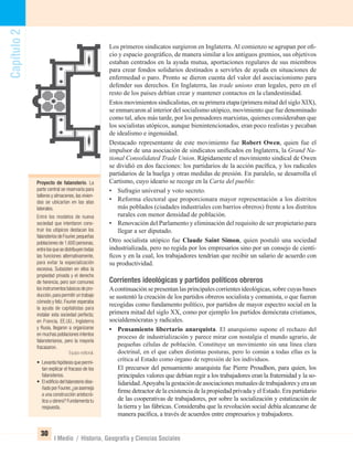 Capítulo2
30
I Medio / Historia, Geografía y Ciencias Sociales
Los primeros sindicatos surgieron en Inglaterra.Al comienzo se agrupan por oﬁ-
cio y espacio geográﬁco, de manera similar a los antiguos gremios, sus objetivos
estaban centrados en la ayuda mutua, aportaciones regulares de sus miembros
para crear fondos solidarios destinados a servirles de ayuda en situaciones de
enfermedad o paro. Pronto se dieron cuenta del valor del asociacionismo para
defender sus derechos. En Inglaterra, las trade unions eran legales, pero en el
resto de los países debían crear y mantener contactos en la clandestinidad.
Estos movimientos sindicalistas, en su primera etapa (primera mitad del siglo XIX),
se enmarcaron al interior del socialismo utópico, movimiento que fue denominado
como tal, años más tarde, por los pensadores marxistas, quienes consideraban que
los socialistas utópicos, aunque bienintencionados, eran poco realistas y pecaban
de idealismo e ingenuidad.
Destacado representante de este movimiento fue Robert Owen, quien fue el
impulsor de una asociación de sindicatos uniﬁcados en Inglaterra, la Grand Na-
tional Consolidated Trade Union. Rápidamente el movimiento sindical de Owen
se dividió en dos facciones: los partidarios de la acción pacíﬁca, y los radicales
partidarios de la huelga y otras medidas de presión. En paralelo, se desarrolla el
Cartismo, cuyo ideario se recoge en la Carta del pueblo:
• Sufragio universal y voto secreto.
• Reforma electoral que proporcionara mayor representación a los distritos
más poblados (ciudades industriales con barrios obreros) frente a los distritos
rurales con menor densidad de población.
• Renovación del Parlamento y eliminación del requisito de ser propietario para
llegar a ser diputado.
Otro socialista utópico fue Claude Saint Simon, quien postuló una sociedad
industrializada, pero no regida por los empresarios sino por un consejo de cientí-
ﬁcos y en la cual, los trabajadores tendrían que recibir un salario de acuerdo con
su productividad.
Corrientes ideológicas y partidos políticos obreros
Acontinuación se presentan las principales corrientes ideológicas, sobre cuyas bases
se sustentó la creación de los partidos obreros socialista y comunista, o que fueron
recogidas como fundamento político, por partidos de mayor espectro social en la
primera mitad del siglo XX, como por ejemplo los partidos demócrata cristianos,
socialdemócratas y radicales.
• Pensamiento libertario anarquista. El anarquismo supone el rechazo del
proceso de industrialización y parece mirar con nostalgia el mundo agrario, de
pequeñas células de población. Constituye un movimiento sin una línea clara
doctrinal, en el que caben distintas posturas, pero lo común a todas ellas es la
crítica al Estado como órgano de represión de los individuos.
El precursor del pensamiento anarquista fue Pierre Proudhon, para quien, los
principales valores que debían regir a los trabajadores eran la fraternidad y la so-
lidaridad.Apoyabalagestacióndeasociacionesmutualesdetrabajadoresyeraun
ﬁrme detractor de la existencia de la propiedad privada y el Estado. Era partidario
de las cooperativas de trabajadores, por sobre la socialización y estatización de
la tierra y las fábricas. Consideraba que la revolución social debía alcanzarse de
manera pacíﬁca, a través de acuerdos entre empresarios y trabajadores.
Proyecto de falansterio. La
parte central se reservaría para
talleres y almacenes,las vivien-
das se ubicarían en las alas
laterales.
Entre los modelos de nueva
sociedad que intentaron cons-
truir los utópicos destacan los
falansteriosdeFourier,pequeñas
poblaciones de 1.600 personas,
entrelosquesedistribuyentodas
las funciones alternativamente,
para evitar la especialización
excesiva. Subsisten en ellos la
propiedad privada y el derecho
de herencia, pero son comunes
los instrumentos básicos de pro-
ducción,para permitir un trabajo
cómodo y feliz.Fourier esperaba
la ayuda de capitalistas para
instalar esta sociedad perfecta;
en Francia, EE.UU., Inglaterra
y Rusia, llegaron a organizarse
en muchas poblaciones intentos
falansterianos, pero la mayoría
fracasaron.
Equipo editorial.
• Levanta hipótesis que permi-
tan explicar el fracaso de los
falansterios.
• El ediﬁcio del falansterio dise-
ñadoporFourier,¿seasemeja
a una construcción aristocrá-
tica u obrera? Fundamenta tu
respuesta.
UNIDAD 1 HISTORIA I_OK.indd 30 07-09-12 11:30
 