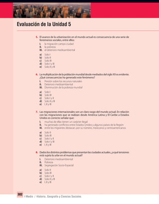 302
I Medio / Historia, Geografía y Ciencias Sociales
Evaluación de la Unidad 5
5. El avance de la urbanización en el mundo actual es consecuencia de una serie de
fenómenos sociales, entre ellos:
I. la migración campo ciudad
II. la pobreza
III. el deterioro medioambiental
a) Solo I
b) Solo II
c) Solo III
d) Solo I y III
e) Solo II y III
6. LamultiplicacióndelapoblaciónmundialdesdemediadosdelsigloXXesevidente.
¿Qué consecuencias ha generado este fenómeno?
I. Presión sobre los recursos naturales
II. Deterioro medioambiental
III. Disminución de la pobreza mundial
a) Solo I
b) Solo III
c) Solo I y II
d) Solo II y III
e) I, II y III
7. Las migraciones internacionales son un claro rasgo del mundo actual. En relación
con las migraciones que se realizan desde América Latina y El Caribe a Estados
Unidos es correcto señalar que:
I. muchas de ellas tienen un carácter ilegal
II. ha generado conflictos entre Estados Unidos y algunos países de la Región
III. entre los migrantes destacan, por su número, mexicanos y centroamericanos
a) Solo II
b) Solo III
c) Solo I y II
d) Solo I y III
e) I, II y III
8. Dadoslosdistintosproblemasquepresentanlasciudadesactuales,¿aquétensiones
está sujeta la urbe en el mundo actual?
I. Deterioro medioambiental
II. Pobreza
III. Segregación Socio-Espacial
a) Solo II
b) Solo III
c) Solo I y II
d) Solo II y III
e) I, II y III
UNIDAD 5 HISTORIA I_OK.indd 302 07-09-12 11:56
 