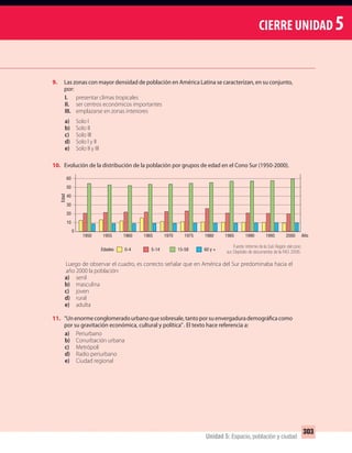 CIERRE UNIDAD 5
303
Unidad 5: Espacio, población y ciudad
9. Las zonas con mayor densidad de población en América Latina se caracterizan, en su conjunto,
por:
I. presentar climas tropicales
II. ser centros económicos importantes
III. emplazarse en zonas interiores
a) Solo I
b) Solo II
c) Solo III
d) Solo I y II
e) Solo II y III
10. Evolución de la distribución de la población por grupos de edad en el Cono Sur (1950-2000).
Luego de observar el cuadro, es correcto señalar que en América del Sur predominaba hacia el
año 2000 la población:
a) senil
b) masculina
c) joven
d) rural
e) adulta
11. “Unenormeconglomeradourbanoquesobresale,tantoporsuenvergadurademográficacomo
por su gravitación económica, cultural y política”. El texto hace referencia a:
a) Periurbano
b) Conurbación urbana
c) Metrópoli
d) Radio periurbano
e) Ciudad regional
Fuente: Informe de la Sub Región del cono
sur. Depósito de documentos de la FAO, 2006.
0
10
20
30
40
60
50
1950 1955 1960 1965 1970 1975 1980 1985 1990 1995 2000
0-4Edades 5-14 15-59 60 y +
Edad
Año
UNIDAD 5 HISTORIA I_OK.indd 303 07-09-12 11:56
 