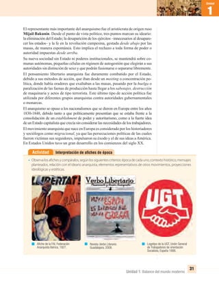 Unidad 1: Balance del mundo moderno
1
Unidad
31
Interpretación de aﬁches de épocaActividad
• Observalosafichesycompáralos,segúnlossiguientescriterios:épocadecadauno,contextohistórico,mensajes
planteados, relación con el ideario anarquista, elementos representativos de otros movimientos, proyecciones
ideológicas y estéticas.
El representante más importante del anarquismo fue el aristócrata de origen ruso
Mijail Bakunin. Desde el punto de vista político, tres puntos marcan su ideario:
la eliminación del Estado; la desaparición de los ejércitos –innecesarios al desapare-
cer los estados– y la fe en la revolución campesina, gestada desde abajo por las
masas, de manera espontánea. Esto implica el rechazo a toda forma de poder o
autoridad impuestas desde arriba.
Su nueva sociedad sin Estado ni poderes institucionales, se mantendrá sobre co-
munas autónomas, pequeñas células en régimen de autogestión que elegirán a sus
autoridades sin distinción de sexo y que podrán fusionarse o separarse libremente.
El pensamiento libertario anarquista fue duramente combatido por el Estado,
debido a sus métodos de acción, que iban desde un meeting o concentración po-
lítica, donde había oradores que exaltaban a las masas, pasando por la huelga o
paralización de las faenas de producción hasta llegar a los sabotajes, destrucción
de maquinaria y actos de tipo terrorista. Este último tipo de acción política fue
utilizada por diferentes grupos anarquistas contra autoridades gubernamentales
o monarcas.
El anarquismo se opuso a los nacionalismos que se dieron en Europa entre los años
1830-1848, debido tanto a que políticamente presentían que se estaba frente a la
consolidación de un establishment de poder y autoritarismo, como a la fuerte idea
de un Estado capitalista que crecía sin considerar las necesidades de los trabajadores.
El movimiento anarquista que nace en Europa es considerado por los historiadores
y sociólogos como migracional, ya que las persecuciones políticas de las cuales
fueron víctimas sus seguidores, impulsaron su éxodo y el de sus ideas aAmérica.
En Estados Unidos tuvo un gran desarrollo en los comienzos del siglo XX.
Aﬁche de la FAI, Federación
Anarquista Ibérica, 1927.
Revista Verbo Literario.
Guadalajara, 2008.
Logotipo de la UGT, Unión General
de Trabajadores de orientación
Socialista, España 1888.
UNIDAD 1 HISTORIA I_OK.indd 31 07-09-12 11:30
 