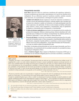 Capítulo2
32
I Medio / Historia, Geografía y Ciencias Sociales
Pensamiento marxista
Karl Marx reﬂexionó sobre las condiciones maniﬁestas del capitalismo industrial y
los graves problemas que proyectaba, especialmente en el seno de las familias de los
trabajadores. De sus reﬂexiones nacería el socialismo cientíﬁco, también conocido
como marxismo. En su pensamiento se distinguen tres puntos centrales:
• Análisis de la historia desde el punto de vista de las relaciones económicas y
sociales a través del materialismo histórico, método analítico que considera que
el motor de evolución y cambio en la historia es la lucha permanente entre las
clases opresoras y las oprimidas. Si bien en otros tiempos se habían enfrentado
tanto esclavos y amos, como campesinos y terratenientes, bajo el capitalismo
la disputa se concentraba entre la burguesía y el proletariado.
• Crítica al sistema capitalista que permite a los propietarios de los medios de
producción (máquinas, fábricas, materias primas, dinero) adueñarse del valor
generado por el trabajo de los obreros al transformar las materias primas en
productos elaborados. A este valor Marx lo llamó plusvalía.
• Proyecto de futuro, creación de la sociedad comunista para poner ﬁn a la explo-
tación de los hombres entre sí. Para conseguirlo, el proletariado debía realizar la
Revolución, conquistar el poder político y económico y crear un nuevo Estado
Obrero al servicio de los trabajadores –al que llamó Dictadura del Proletariado–,
en el que no tendría cabida la propiedad privada.
Para Marx, la dictadura del proletariado era solo una etapa intermedia, que lleva-
ría, ﬁnalmente, a la constitución de la sociedad comunista: la sociedad sin clases,
integrada por trabajadores libres.
Junto a Federico Engels, Marx redactó el Maniﬁesto Comunista (1848) que se
constituyó en un referente obligado para los activistas socialistas y comunistas.
Confrontación de fuentes históricasActividad
Valor y precio
“Llegamos, por tanto, a esta conclusión. Una mercancía tiene un valor por ser cristalización de un trabajo social. La
magnitud de su valor o su valor relativo depende de la mayor o menor cantidad de sustancia social que encierra; es
decir, de la cantidad relativa de trabajo necesaria para su producción. Por tanto, los valores relativos de las mercan-
cías se determinan por las correspondientes cantidades o sumas de trabajo invertidas, realizadas, plasmadas en ellas.
Las cantidades correspondientes de mercancías que pueden ser producidas en el mismo tiempo de trabajo, son iguales.
O, dicho de otro modo: el valor de una mercancía guarda con el valor de otra mercancía la misma proporción que la
cantidad de trabajo plasmada en una guarda con la cantidad de trabajo plasmada en la otra.”
Fuente: K. Marx: Salario, precio y ganancia. Londres, 1865. www.marxist.org/espanol
“El precio actual de cada cosa en particular se regula por la proporción entre la cantidad que de ésta hay actual-
mente en el mercado, y la concurrencia de los que desean pagar el precio natural de ella (...).
Cuando la cantidad del género que se lleva a vender no alcanza para la efectiva demanda, no puede satisfacerse toda
aquella cantidad que piden los que están dispuestos a pagar el valor íntegro (...) Por no quedarse sin aquellas mercaderías,
habrá quien esté dispuesto a pagar algo más de aquel valor total de ellas. Principiará entonces entre los compradores
cierta competencia y el precio del mercado subirá más o menos sobre el natural (...).”
Fuente: Smith, A. La riqueza de las naciones.1776. En Artola, M. Textos fundamentales para la historia. Madrid: Alianza, 1989.
1. ¿En qué radica el valor de una mercancía para Marx y para Smith? Compara ambas posturas.
2. ¿Qué significa para Marx, el trabajo social? ¿Todo trabajo es social? Fundamenta tu respuesta.
3. Realiza un análisis crítico de ambos textos y plantea, ¿cuál sería para ti el factor más importante que da valor a las
mercancías?
Karl Marx (Alemania, 1818 -
Inglaterra 1883).
Fuente: Departamento de
Propaganda y Agitación del
Comité Central del Partido
Comunista Soviético.
UNIDAD 1 HISTORIA I_OK.indd 32 07-09-12 11:30
 