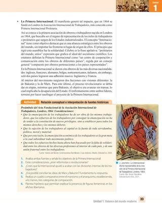 Unidad 1: Balance del mundo moderno
1
Unidad
33
• La Primera Internacional. El maniﬁesto generó tal impacto, que en 1864 se
fundó en Londres laAsociación Internacional de Trabajadores, más conocida como
Primera Internacional Proletaria.
Así se conoce a la primera asociación de obreros o trabajadores nacida en Londres
en 1864, que buscaba ser el órgano de representación de los miles de trabajadores
o proletarios que surgen de los Estados industrializados. El concepto “Internacio-
nal” tiene como objetivo destacar que es una alianza estratégica entre los obreros
del mundo, sin importar las fronteras ni lugar de origen de ellos. El principio que
rigió esta asamblea fue la solidaridad. Célebre es la frase apelativa: “proletarios
del mundo, uníos” expresión que graﬁca el ideal del socialismo cientíﬁco. Los
estatutos deﬁnían la Primera Internacional como “un centro de cooperación y
comunicación entre los obreros de diferentes países”, regida por un consejo
general “compuesto por obreros pertenecientes a los países representados”.
En la Primera Internacional se dieron cita obreros de las más diversas nacionalida-
des:ingleses,franceses,alemanes,belgas,norteamericanos,italianos,sinembargo,
solo dos países lograron una adhesión masiva: Inglaterra y Francia.
Al interior del movimiento surgieron dos facciones con visiones diferentes: la
de Bakunin y la de Marx. Para este último, el proceso revolucionario se debía
dar en etapas, mientras que para Bakunin, el objetivo era avanzar sin transar, lo
cual implicaba la desaparición del Estado. El enfrentamiento entre ambos líderes,
terminó por hacer naufragar el proyecto de la Primera Internacional.
Relación conceptual e interpretación de fuentes históricasActividad
Preámbulo del Acta Fundacional de la Asociación Internacional de
Trabajadores, Londres, 1864. Consideraciones:
• Que la emancipación de los trabajadores ha de ser obra de los mismos trabaja-
dores, que los esfuerzos de los trabajadores por conseguir la emancipación no ha
de tender a la constitución de nuevos privilegios, sino a establecer para todos los
mismos derechos y los mismos deberes.
• Que la sujeción de los trabajadores al capital es la fuente de toda servidumbre,
política, moral y material.
• Que por esta razón, la emancipación económica de los trabajadores es la gran meta
a la cual subordinar todo movimiento político.
• Que todos los esfuerzos hechos hasta ahora han fracasado por la falta de solidari-
dad entre los obreros de las diversas profesiones al interior de cada país, y de una
unión fraternal entre los trabajadores.
Fuente: Historia del Mundo Contemporáneo.Bachillerato I. Guía didáctica. Madrid, Editorial Ecir, 2008.
1. Analiza ambas fuentes y señala los objetivos de la Primera Internacional.
2. Estas consideraciones, ¿eran reformistas o revolucionarias?
3. ¿Crees que la Internacional ayudó a acabar con las divisiones internas de los tra-
bajadores?
4. ¿Era posible conciliar las ideas de Marx y Bakunin? Fundamenta tu respuesta.
5. Realiza un cuadro comparativo entre el marxismo y el anarquismo, estableciendo,
a lo menos, tres categorías de comparación.
6. Plantea hipótesis que permitan explicar la presencia de figuras femeninas en los
afiches libertarios.
J. Jonchère: La Internacional.
Aﬁche representativo de la crea-
ción de la Primera Internacional
deTrabajadores.Londres,1864.
Fuente: Nou Temps. Barcelona:
Editorial Vicens Vives, 2001.
UNIDAD 1 HISTORIA I_OK.indd 33 07-09-12 11:30
 