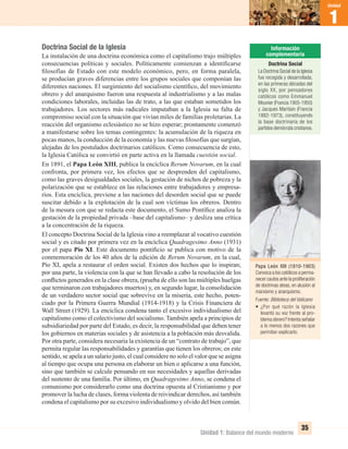 Unidad 1: Balance del mundo moderno
1
Unidad
35
Doctrina Social de la Iglesia
La instalación de una doctrina económica como el capitalismo trajo múltiples
consecuencias políticas y sociales. Políticamente comienzan a identiﬁcarse
ﬁlosofías de Estado con este modelo económico, pero, en forma paralela,
se producían graves diferencias entre los grupos sociales que componían las
diferentes naciones. El surgimiento del socialismo cientíﬁco, del movimiento
obrero y del anarquismo fueron una respuesta al industrialismo y a las malas
condiciones laborales, incluidas las de trato, a las que estaban sometidos los
trabajadores. Los sectores más radicales imputaban a la Iglesia su falta de
compromiso social con la situación que vivían miles de familias proletarias. La
reacción del organismo eclesiástico no se hizo esperar; prontamente comenzó
a manifestarse sobre los temas contingentes: la acumulación de la riqueza en
pocas manos, la conducción de la economía y las nuevas ﬁlosofías que surgían,
alejadas de los postulados doctrinarios católicos. Como consecuencia de esto,
la Iglesia Católica se convirtió en parte activa en la llamada cuestión social.
En 1891, el Papa León XIII, publica la encíclica Rerum Novarum, en la cual
confronta, por primera vez, los efectos que se desprenden del capitalismo,
como las graves desigualdades sociales, la gestación de nichos de pobreza y la
polarización que se establece en las relaciones entre trabajadores y empresa-
rios. Esta encíclica, previene a las naciones del desorden social que se puede
suscitar debido a la explotación de la cual son víctimas los obreros. Dentro
de la mesura con que se redacta este documento, el Sumo Pontíﬁce analiza la
gestación de la propiedad privada –base del capitalismo– y desliza una crítica
a la concentración de la riqueza.
El concepto Doctrina Social de la Iglesia vino a reemplazar al vocativo cuestión
social y es citado por primera vez en la encíclica Quadragesimo Anno (1931)
por el papa Pío XI. Este documento pontiﬁcio se publica con motivo de la
conmemoración de los 40 años de la edición de Rerum Novarum, en la cual,
Pío XI, apela a restaurar el orden social. Existen dos hechos que lo inspiran;
por una parte, la violencia con la que se han llevado a cabo la resolución de los
conﬂictos generados en la clase obrera, (prueba de ello son las múltiples huelgas
que terminaron con trabajadores muertos) y, en segundo lugar, la consolidación
de un verdadero sector social que sobrevive en la miseria, este hecho, poten-
ciado por la Primera Guerra Mundial (1914-1918) y la Crisis Financiera de
Wall Street (1929). La encíclica condena tanto el excesivo individualismo del
capitalismo como el colectivismo del socialismo. También apela a principios de
subsidiariedad por parte del Estado, es decir, la responsabilidad que deben tener
los gobiernos en materias sociales y de asistencia a la población más desvalida.
Por otra parte, considera necesaria la existencia de un “contrato de trabajo”, que
permita regular las responsabilidades y garantías que tienen los obreros; en este
sentido, se apela a un salario justo, el cual considere no solo el valor que se asigna
al tiempo que ocupa una persona en elaborar un bien o aplicarse a una función,
sino que también se calcule pensando en sus necesidades y aquellas derivadas
del sustento de una familia. Por último, en Quadragesimo Anno, se condena el
comunismo por considerarlo como una doctrina opuesta al Cristianismo y por
promover la lucha de clases, forma violenta de reivindicar derechos, así también
condena el capitalismo por su excesivo individualismo y olvido del bien común.
Papa León XIII (1810-1903)
Convoca a los católicos a perma-
necer cautos ante la proliferación
de doctrinas ateas, en alusión al
marxismo y anarquismo.
Fuente: Biblioteca del Vaticano
• ¿Por qué razón la Iglesia
levantó su voz frente al pro-
blema obrero? Intenta señalar
a lo menos dos razones que
permitan explicarlo.
Doctrina Social
La Doctrina Social de la Iglesia
fue recogida y desarrollada,
en las primeras décadas del
siglo XX, por pensadores
católicos como Emmanuel
Mounier (Francia 1905-1950)
y Jacques Maritain (Francia
1882-1973), constituyendo
la base doctrinaria de los
partidos demócrata cristianos.
UNIDAD 1 HISTORIA I_OK.indd 35 07-09-12 11:30
 