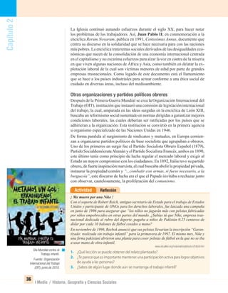 Capítulo2
36
I Medio / Historia, Geografía y Ciencias Sociales
La Iglesia continuó aunando esfuerzos durante el siglo XX, para hacer notar
los problemas de los trabajadores. Así, Juan Pablo II, en conmemoración a la
encíclica Rerum Novarum, publica en 1991, Centesimus Annus, documento que
centra su discurso en la solidaridad que se hace necesaria para con las naciones
más pobres. La encíclica trata temas sociales derivados de las desigualdades eco-
nómicas que nacen de la consolidación de una economía internacional centrada
en el capitalismo y no escatima esfuerzos para alzar la voz en contra de la miseria
en que viven algunas naciones de África y Asia, como también en delatar la ex-
plotación laboral de la cual son víctimas menores de edad por parte de grandes
empresas trasnacionales. Como legado de este documento está el llamamiento
que se hace a los países industriales para actuar conforme a una ética social de
cuidado en diversas áreas, incluso del medioambiente.
Otras organizaciones y partidos políticos obreros
Después de la Primera Guerra Mundial se crea la Organización Internacional del
Trabajo (OIT), institución que instauró una comisión de legislación internacional
del trabajo, la cual, amparada en las ideas surgidas en la encíclica de León XIII,
buscaba un reformismo social sustentado en normas dirigidas a garantizar mejores
condiciones laborales, las cuales deberían ser ratiﬁcadas por los países que se
adhirieran a la organización. Esta institución se convirtió en la primera agencia
u organismo especializado de las Naciones Unidas en 1946.
De forma paralela al surgimiento de sindicatos y mutuales, en Europa comien-
zan a organizarse partidos políticos de base socialista que agrupaban a obreros.
Uno de los primeros en surgir fue el Partido Socialista Obrero Español (1879),
Partido SocialdemócrataAlemán y el Partido Socialista Francés, ambos en 1890,
este último tenía como principio de lucha regular el mercado laboral y exigir al
Estado un mayor compromiso con los ciudadanos. En 1892, Italia tuvo su partido
obrero, de fuerte inspiración marxista, el cual buscaba abolir la propiedad privada,
instaurar la propiedad común y “...combatir con armas, si fuese necesario, a la
burguesía”, este discurso de lucha era el que el Papado invitaba a rechazar junto
con observar, cautelosamente, la proliferación del comunismo.
ReﬂexiónActividad
¡ Me muero por una Nike !
Con el soporte de Robert Reich, antiguo secretario de Estado para el trabajo de Estados
Unidos y participante de ONGs para los derechos laborales, fue lanzada una campaña
en junio de 1996 para asegurar que “los niños no jugarán más con pelotas fabricadas
por niños empobrecidos en otras partes del mundo. ¿Sabías tú que Nike, empresa tras-
nacional dedicada al rubro del deporte, pagaba a niños de Pakistán 0,25 centavos de
dólar por cada 10 balones de fútbol cosidos a mano?
En noviembre de 1996, Reebok anunció que sus pelotas llevarían la inscripción “Garan-
tizado: realizada sin trabajo infantil” para la primavera de 1997. El mismo mes, Nike y
una ﬁrma pakistaní abrieron una planta para coser pelotas de fútbol en la que no se iba
a usar mano de obra infantil.
www.edualter.org/material/explotacion/futbol.htm
1. ¿Qué lección se puede obtener del relato planteado?
2. ¿Te parece que es importante mantener una participación activa para lograr objetivos
de ayuda a las personas?
3. ¿Sabes de algún lugar donde aún se mantenga el trabajo infantil?
Día Mundial contra el
Trabajo infantil.
Fuente: Organización
Internacional del Trabajo
(OIT), junio de 2010.
UNIDAD 1 HISTORIA I_OK.indd 36 07-09-12 11:30
 