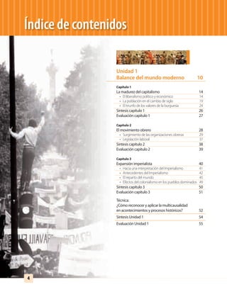 Índice de contenidos
Unidad 1
Balance del mundo moderno 10
Capítulo 1
La madurez del capitalismo 14
• El liberalismo político y económico 14
• La población en el cambio de siglo 19
• El triunfo de los valores de la burguesía 24
Síntesis capítulo 1 26
Evaluación capítulo 1 27
Capítulo 2
El movimiento obrero 28
• Surgimiento de las organizaciones obreras 29
• Legislación laboral 37
Síntesis capítulo 2 38
Evaluación capítulo 2 39
Capítulo 3
Expansión imperialista 40
• Hacia una interpretación del Imperialismo 41
• Antecedentes del Imperialismo 42
• El reparto del mundo 45
• Efectos del colonialismo en los pueblos dominados 49
Síntesis capítulo 3 50
Evaluación capítulo 3 51
Técnica:
¿Cómo reconocer y aplicar la multicausalidad
en acontecimientos y procesos históricos? 52
Síntesis Unidad 1 54
Evaluación Unidad 1 55
4
UNIDAD 1 HISTORIA I_OK.indd 4 07-09-12 11:28
 