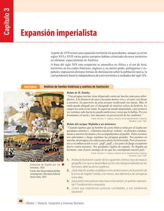 Capítulo3
40
I Medio / Historia, Geografía y Ciencias Sociales
Análisis de fuentes históricas y análisis de ilustraciónActividad
Relato de H. Stanley
“Una piragua enorme viene disparada contra mi lancha como para abor-
darnos. A la distancia de unos cincuenta metros vira y, al estar casi frente
a nosotros, los guerreros de proa arrojan vociferando sus lanzas. Más, el
ruido queda ahogado por el chasquido de nuestras salvas de fusilería. La
sangre nos arde en las venas. Es aquel un mundo despiadado, y por primera
vez sentimos odio hacia la canalla ambiciosa y voraz que lo habita. Por eso
levantamos el ancla y nos lanzamos en persecución de los caníbales.”
Fuente: Hermann, P.: Audacia y heroísmo de los descubrimientos modernos.
Barcelona. Labor, 1958.
Relato del cacique Mojimba a un misionero
“Cuando supimos que un hombre de carne blanca venía por el Luaba nos
quedamos atónitos (...) Daremos una ﬁesta -ordené-: recibiremos solemne-
mente a nuestros hermanos y los acompañaremos al pueblo. Todos nosotros
nos adornamos y luego reunimos las piraguas grandes. Nos pusimos en
marcha, mi piragua a la cabeza para darles la bienvenida. Pero al acercar-
nos a su embarcación se oyó: ¡paff! ¡paff!, y los palos de fuego escupieron
hierro contra nosotros. Nos quedamos rígidos de espanto. No llegaba un
hermano, sino el peor enemigo de los que ha contemplado nuestro país.”
Fuente: Hermann, P.: Audacia y heroísmo de los descubrimientos modernos.
Barcelona. Labor, 1958.
1. Analiza la ilustración a partir de los siguientes criterios: tipo de espacio
geográfico en que se desarrolla la acción, tecnología empleada por los
franceses, defensa de los argelinos.
2. ¿Qué relación puedes establecer entre ambos textos y la ilustración de
la toma de Argelia? Señala, a lo menos, dos elementos de semejanza
entre ellos.
3. ¿Qué posiciones parecen descritas en los textos? ¿A quiénes represen-
tan? Fundamenta tu respuesta.
4. ¿Crees que representan posturas conciliables, o son totalmente
opuestas?
Expansión imperialista
Apartir de 1870 ocurre una expansión territorial sin precedentes, aunque ya en los
siglos XVI y XVII varios países europeos habían colonizado diversos territorios
en ultramar, especialmente en América.
A ﬁnes del siglo XIX esta ocupación se intensiﬁca en África y el sur de Asia,
territorios en los cuales franceses, ingleses y, en menor grado, portugueses y es-
pañoles impusieron distintas formas de dominación sobre la población nativa, la
cual perduraría hasta la independencia de estos territorios a mediados del siglo XX.
Conquista de Argelia por los
franceses, 1830.
Fuente:NouTemps Historia del Mon
contemporani: Barcelona:Editorial
Vicens Vives, 2001.
UNIDAD 1 HISTORIA I_OK.indd 40 07-09-12 11:30
 