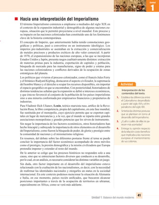 1
Unidad
41
Unidad 1: Balance del mundo moderno
1
Unidad
Hacia una interpretación del Imperialismo
El término Imperialismo comienza a emplearse a mediados del siglo XIX en
el contexto de la expansión industrial y demográﬁca de algunas naciones eu-
ropeas, situación que le permitió proyectarse a nivel mundial. Este proceso y
su impacto en las naciones colonizadas han constituido uno de los fenómenos
clave de la historia contemporánea.
El concepto de Imperio, que anteriormente había tenido connotaciones geo-
gráﬁcas y políticas, pasó a convertirse en un instrumento ideológico. Los
imperios pre-industriales se asentaban en la extracción y comercialización
de metales preciosos y productos exóticos de alto valor comercial. A partir
de 1870, el expansionismo de las naciones europeas, a las que se incorporan
Estados Unidos y Japón, presenta rasgos cualitativamente distintos: extracción
de materias primas para la industria, exportación de capitales y población,
búsqueda de mercado para las manufacturas, signo de poder y estatus para
las naciones colonizadoras y conﬂictos derivados de la ocupación de zonas
estratégicas del planeta.
Los políticos que vivieron el proceso colonizador, como el francés Jules Ferry
y el británico Rudyard Kipling, destacaron el aspecto civilizador, la supremacía
del hombre blanco y el derecho a ocupar los recursos disponibles, sin importar
el espacio geográﬁco en que se encontraban. Con posterioridad, historiadores de
distintas tendencias señalan que la expansión se debió a intereses económicos,
y que ésta no favoreció al conjunto de la población de los países imperialistas
sino a una minoría conformada por empresarios ﬁnancieros y propietarios de
industrias.
Para Vladimir Ilich Ulianov, Lenin, teórico marxista ruso, artíﬁce de la Revo-
lución Rusa, la libre competencia, propia del capitalismo, en esta fase mundial,
fue sustituida por el monopolio, cuyo ejercicio permite que se exporten capi-
tales en lugar de mercancías y, a la vez, que el mundo se reparta entre grandes
asociaciones monopolistas y grandes potencias que les sirven de instrumento.
Sin negar la importancia de los factores económicos, otros historiadores han
hecho hincapié y subrayado la importancia de otros elementos en el desarrollo
del Imperialismo, como fueron la búsqueda de poder, de gloria y prestigio entre
la comunidad de naciones y el misionerismo religioso.
En resumen, del debate sobre las diferentes posturas frente al tema se puede
concluir la importancia del factor económico acompañado de otros móviles
como el prestigio, la presión demográﬁca y la misión civilizadora que Europa
pretendía imponer y extender al resto del mundo.
De lo anterior se colige que los procesos históricos no responden solo a una
causa, sino que se entrecruzan factores diversos que conducen a su desarrollo,
por lo cual, en un análisis, es necesario considerar las distintas variables en juego.
Sin duda, otro factor importante en el desarrollo del imperialismo estuvo
relacionado con la exaltación de los nacionalismos, es decir, con la necesidad
de reaﬁrmar las identidades nacionales y otorgarles un status en la sociedad
internacional. En este contexto podemos mencionar la situación de Alemania
e Italia, en ese momento, países recién uniﬁcados, que buscaron alcanzar
posiciones importantes a través de la ocupación de territorios en ultramar,
especialmente en África, como se verá más adelante.
Actividad
Interpretación de los
contenidos del texto.
1. Establecelasdiferenciasentre
el Colonialismo desarrollado
a partir del siglo XVI y el Im-
perialismo del siglo XIX.
2. Sintetiza las distintas posturas
que se plantean en torno al
desarrollo del Imperialismo.
3. ¿Cuál o cuáles de ellas te pa-
recen más acertadas?
4. Entrega tu opinión respecto
de la relación costo-beneficio
que implicaba a las naciones
europeas el mantenimiento
de sus colonias.
UNIDAD 1 HISTORIA I_OK.indd 41 07-09-12 11:30
 
