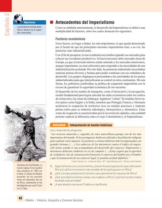 Capítulo3
42
I Medio / Historia, Geografía y Ciencias Sociales
Caricatura de Cecil Rhodes.La
revista inglesa Punch publicó
esta caricatura en 1892 con
el título: El coloso de Rhodes,
poseedor de las grandes
minas de diamantes del sur
de África, sosteniendo el hilo
del telégrafo que unía El Cairo
con El Cabo.
Antecedentes del Imperialismo
Como se señalaba anteriormente, el desarrollo del Imperialismo se debió a una
multiplicidad de factores, entre los cuales destacan los siguientes:
Factores económicos
Estos fueron, sin lugar a dudas, los más importantes, lo que queda demostrado
por el hecho de que las principales naciones imperialistas eran, a su vez, las
potencias más industrializadas.
Conelﬁndeprosperar,lanuevaindustrianecesitabaexpandirsusmercadospara
colocar sus excedentes productivos. Se hacía necesario abrir mercados fuera de
Europa, ya que el mercado interno estaba saturado y los mercados americanos,
aunque importantes, no eran suﬁcientes para responder a las necesidades de una
industrialización acelerada. Por otro lado, las potencias industriales necesitaban
materias primas diversas y baratas para poder continuar con sus estándares de
desarrollo. Los grupos oligárquicos presionaban a las autoridades de los países
industrializados para que intensiﬁcaran su control en otros continentes. De esta
forma, los gobiernos justiﬁcaban su política de expansión imperialista con la
excusa de garantizar la seguridad económica de sus naciones.
El desarrollo de los medios de transporte, como el ferrocarril y la navegación,
resultó fundamental para lograr articular las redes económicas entre los centros
de extracción y las zonas de embarque. Inglaterra “colmó” de tendidos ferrovia-
rios países como Egipto y la India, mientras que Portugal, Francia y Alemania
aceleraron la ocupación de territorios ricos en metales preciosos y materias
primas útiles para su industria siderúrgica, farmacéutica y alimenticia. Estas
zonas de ocupación se caracterizaban por la inversión de capitales, esta cualidad
permite explicar la diferencia entre el viejo Colonialismo y el Imperialismo.
Interpretación de fuentes históricasActividad
Lee y responde las preguntas:
“Los recursos minerales y vegetales de estos maravillosos parajes son de los más
importantes del mundo. Si los portugueses hubiesen utilizado a la población indígena
para explotar estas riquezas, los pioneros y colonos hubiesen sido recompensados con
grandes fortunas (......) Los esfuerzos de los misioneros contra el tráﬁco de negros,
sólo tienen sentido si van acompañados del desarrollo del comercio. Empresarios y
misioneros deberían colaborar en vez de competir (....) Estoy seguro que la apertura
de verdaderas vías de comunicación frenarían el comercio del hombre por el hombre
y que la instauración de un comercio legal, le pondría un ﬁnal deﬁnitivo.”
Fuente: Cameron, V.L. A través de África, 1877. www.britannica.com/.../Verney-Lovett-Cameron
1. Según la fuente y tus conocimientos, ¿fueron los portugueses los que colonizaron
África?¿Cuál fue el comercio más rentable de los portugueses en África?
2. ¿Qué consejos proporciona Cameron para aprovechar las riquezas de África?
3. ¿Qué actividad económica atrajo a los ingleses a África? ¿Qué tan lucrativa habrá
resultado esta actividad?
4. ¿A qué alude la caricatura? Explica su significado.
Hipertexto
La actividad de entrada desar-
rolla el alcance de la expan-
sión imperialista.
UNIDAD 1 HISTORIA I_OK.indd 42 07-09-12 11:30
 
