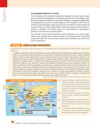 Capítulo3
44
I Medio / Historia, Geografía y Ciencias Sociales
Los ejemplos británico y francés
En los comienzos de la expansión imperialista, Inglaterra era el país mejor situado,
gracias a la Revolución Industrial y a su poderosa escuadra naval. Sin embargo, aque-
llascoloniasinglesas,pobladasporunamayoríadeblancos,consiguieronrápidamente
su independencia, como fue el caso de Canadá en 1876 yAustralia en 1907.Así, tras
la Primera Guerra Mundial, surgió la idea de crear una British Commonwealth, una
asociación libre, de estados independientes unidos por estrechos lazos económicos,
políticos y culturales y una lealtad común a la Corona británica. A ella pasaron a
pertenecer casi todas las ex colonias inglesas.
Por otro lado, Francia también lograba avances importantes en su carrera impe-
rialista como resultado de posiciones obtenidas y acrecentadas desde la expansión
europea del siglo XVI. De esta forma, ambos países quedaban a la cabeza de la
carrera imperialista.
Análisis de mapa y fuente históricaActividad
A partir de los documentos que se presentan a continuación y de tus conocimientos sobre el tema, responde las
preguntas:
“Laindustriatextilindiaestabatandesarrolladaqueinclusolaindustriamecánicainglesanolepodíahacerlacompetencia
y hubo de ser protegida con una tasa aduanera cercana al 80%. A comienzos del siglo XIX, las sedas y tejidos de algodón
indios se vendían en el mercado británico a un precio bastante inferior al de los productos fabricados en Inglaterra. Na-
turalmente esta situación cambió cuando Inglaterra, la potencia que dominaba la India, comenzó sin miramiento alguno
a desbaratar la industria india. La industria textil india fue la primera en sucumbir. Con el desarrollo de la Revolución
Industrial en Inglaterra otras ramas de la industria india siguieron el mismo proceso que las manufacturas textiles. Los
astilleros quebraron, los obreros metalúrgicos no progresaron, y asimismo la fabricación de cristal y de papel quebró. En
primer lugar, las mercancías extranjeras llegaban a las ciudades portuarias y a sus alrededores. Con la construcción de
carreteras y líneas ferroviarias, los productos extranjeros penetraban más y más en el interior del país y desplazaron incluso
a la producción artesanal de los pueblos ¿Qué pasó con los millones de artesanos que quedaron sin trabajo? La mayor
parte de estos artesanos había vivido en las ciudades. Tras convertirse en parados, volvieron al campo y a sus pueblos de
origen (...) En otras palabras la India adquirió un carácter menos urbano y más rural.”
Fuente: J. Nehru, Primer Presidente de la India: Reﬂexiones sobre la historia mundial, Nueva Delhi, 1934.
1. Observa el mapa y señala las posesiones
británicasyfrancesas.¿Quévalorestratégico
y económico tenían? ¿Qué pasaba con el
resto de las potencias europeas? ¿Cuál era
la situación de Alemania en 1870? Plantea
hipótesis al respecto.
2. ¿De qué manera la colonización de la India
otorgó ventajas y poder al Imperialismo
británico?
3. ¿De qué manera la dominación británica
anuló el desarrollo económico autónomo
de la India? Entrega una opinión fundada
al respecto.
4. La Commonwealth fue creada para mante-
ner unidas a las ex colonias británicas. ¿Qué
trascendencia presenta en la actualidad?
Dominios británicos y franceses a comienzos del Imperialismo
Simbología
UNIDAD 1 HISTORIA I_OK.indd 44 07-09-12 11:30
 