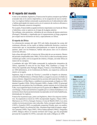 Unidad 1: Balance del mundo moderno
1
Unidad
45
El reparto del mundo
Como se ha señalado, Inglaterra y Francia eran los países europeos que habían
avanzado más en la carrera imperialista y en la ocupación de nuevos territo-
rios. Los ingleses habían comenzado su penetración en el subcontinente indio
y habían participado de manera activa en el comercio de esclavos africanos a
América (llamado comercio triangular).
Por su parte, Francia había ocupado territorios importantes en el norte de África
e Indochina, como se aprecia en el mapa de la página anterior.
Sin embargo, otras potencias, valiéndose de sus colonias de épocas anteriores
(Portugal y Holanda), o impulsadas por el expansionismo en boga, pugnaron
por ocupar nuevos territorios en Asia y especialmente en África.
El reparto de África
La colonización europea del siglo XVI solo había alcanzado las costas del
continente africano, en las cuales se habían establecido factorías o enclaves
comerciales que se encontraban principalmente en manos de portugueses,
quienes, junto con los británicos, habían sido piezas clave en el comercio
esclavista africano.
Solo a ﬁnes del siglo XIX, el interior de África dejó de ser un misterio. Dentro
del periodo comprendido entre 1880 y 1914 se llevó a cabo la acelerada carrera
colonial que acabó, con la excepción de Liberia y Etiopía, con toda África en
manos de los europeos.
A mediados del siglo XIX había comenzado la exploración sistemática de
África, siguiendo el curso de los ríos Níger, Nilo, Zambawe y Congo. El
África fue repartida entre Portugal, Bélgica, Francia y Gran Bretaña, quienes
en 1884 delimitaron, en la Conferencia de Berlín, sus respectivas esferas de
interés en la región.
Inglaterra, bajo el reinado de Victoria I, consolidó su Imperio en ultramar,
controló el Mediterráneo y el Océano Índico y aseguró su acceso a la India (su
mayor colonia).Adquirió la mayoría de las acciones del canal de Suez (entre el
Mediterráneo y el Mar Rojo), y estableció un protectorado en Egipto en 1882,
dominó Uganda (1894), África Oriental (1888) y Sudán (1898). El principal
promotor de esta política fue Cecil Rhodes, primer ministro de la Colonia del
Cabo, cuya expansión hacia el norte provocó la guerra de los Boers (1899-1902)
con Orange y Transvaal (territorios ocupados por ex-colonos holandeses). Los
territorios boers fueron posteriormente incorporados en la Unión Sudafricana,
dominada por los ingleses.
Francia fue la potencia que, junto con Inglaterra, obtuvo los mayores territo-
rios. Su expansión se inició en 1830, incorporando Argelia y Túnez (1881),
Marruecos en (1912) y Senegal, Guinea y Costa de Marﬁl (1865). Los otros
estados tuvieron posesiones más reducidas. Italia consiguió adquirir Eritrea
(1885) y Somalía (1892), no pudiendo conquistar Etiopía, pero, en cambio,
conquistó Trípoli y la colonia de Libia.Alemania llegó tarde al reparto, adqui-
rió Camerún (1884), Togo (1885), África Sudoccidental (1884) y Tanganika
(1885). Bélgica obtuvo el enorme territorio del Congo, que fue propiedad
personal de Leopoldo II (1878) y anexado más tarde a Bélgica en 1898.
Hipertexto
En esta actividad de de-
sarrollo se plantean las
características de los de-
rechos de explotación co-
lonial analizando el caso
del “reparto de África”.
VOCABULARIO
• Boers: el término –voz
holandesa que signiﬁca
colono– se aplicó a los
primeros colonizadores
holandeses que se es-
tablecieron en el cabo
de Buena Esperanza a
partir de 1662, y a sus
descendientes afinca-
dos en Orange y Trans-
vaal durante el siglo XIX.
UNIDAD 1 HISTORIA I_OK.indd 45 07-09-12 11:30
 