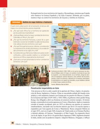 Capítulo3
46
I Medio / Historia, Geografía y Ciencias Sociales
Portugal tenía los ricos territorios deAngola y Mozambique, mientras que España
solo mantuvo la Guinea Española y las Islas Canarias. Holanda, por su parte,
mantuvo bajo su control los territorios de Guyana y Antillas en América.
Análisis de mapa histórico e ilustraciónActividad
Penetración imperialista en Asia
Este proceso se llevó a cabo a partir de la apertura de China y Japón y la penetra-
ción de Rusia, Inglaterra y Francia. China se encontraba aislada del mundo extra
asiático y solo mantenía contacto con Europa por los puertos de Macao y Cantón.
En la Guerras del Opio (1839-1842 y 1856-1860), el gobierno chino perdió Hong
Kong y fue obligado a abrir sus fronteras al comercio exterior europeo. Al mismo
tiempo, comenzaba la invasión japonesa en Corea y Manchuria. Japón se mantenía
cerrado al mundo occidental, pero en 1853 se abrieron sus puertos al comercio
estadounidense, iniciando una revolución interior que llevó a la nación nipona a
expandirse por Asia (guerra de Corea y Manchuria). Rusia conquistó Siberia en
el siglo XVI, creó en el siglo XIX el puerto de Vladivostok en el Océano Pacíﬁco
y dominó además, el Cáucaso, Turquestán y el Mar Caspio. Su expansión chocó
con la de Japón, lo que llevó a la guerra Ruso-Japonesa (1904). Inglaterra dominó
la India, donde creó un poderoso imperio. Adquirió Malasia y Singapur, e inﬂuyó
A partir de la observación de la ilustración, la lectura del
mapa y tus conocimientos previos responde:
1. ¿Por qué razón África fue un territorio tan apetecido
por las potencias imperialistas?
2. ¿Qué país llegó a tener la mayor cantidad de dominios
coloniales en África? ¿Por qué?
3. ¿Por qué los territorios franceses, a pesar de su gran
extensión,noerantanrentables?¿Cuáleseranlaszonas
más valiosas de estos territorios y por qué?
4. ¿Por qué Portugal tenía pocas colonias, considerando
su importancia en el descubrimiento y circunvalación
del continente en los siglos XV y XVI?
5. Considerando que Alemania e Italia eran países recién
unificados, ¿cómo puedes explicar su cantidad de
dominios en África, especialmente el primero?
6. ¿Qué país es el que presentaba la menor cantidad de
territorios? ¿Por qué?
Conferencia de Berlín (1884-1885), en la cual se reconocen los dere-
chos de Bélgica sobre el Congo y se sostiene el principio de que solo
la ocupación -y no el descubrimiento- de un territorio, otorga los dere-
chos de explotación colonial. Bismarck, como anﬁtrión del encuentro,
impulsa a partir de entonces a Alemania en la empresa colonizadora.
Su participación en el reparto fue favorable, ya que establece colonias
en ambas franjas costeras de África.
Fuente: Biblioteca Real de Berlín
Mapa de África tras la Conferencia de Berlín
UNIDAD 1 HISTORIA I_OK.indd 46 07-09-12 11:30
 