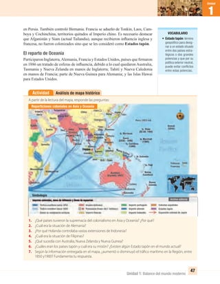 Unidad 1: Balance del mundo moderno
1
Unidad
47
Análisis de mapa históricoActividad
A partir de la lectura del mapa, responde las preguntas:
1. ¿Qué países tuvieron la supremacía del colonialismo en Asia y Oceanía? ¿Por qué?
2. ¿Cuál era la situación de Alemania?
3. ¿Por qué Holanda controlaba vastas extensiones de Indonesia?
4. ¿Cuál era la situación de Filipinas?
5. ¿Qué sucedía con Australia, Nueva Zelanda y Nueva Guinea?
6. ¿Cuáles eran los países tapón y cuál era su misión? ¿Existen algún Estado tapón en el mundo actual?
7. Según la información entregada en el mapa, ¿aumentó o disminuyó el tráfico marítimo en la Región, entre
1850 y1900? Fundamenta tu respuesta.
en Persia. También controló Birmania. Francia se adueño de Tonkín, Laos, Cam-
boya y Cochinchina, territorios quitados al Imperio chino. Es necesario destacar
que Afganistán y Siam (actual Tailandia), aunque recibieron inﬂuencia inglesa y
francesa, no fueron colonizados sino que se les consideró como Estados tapón.
El reparto de Oceanía
Participaron Inglaterra,Alemania, Francia y Estados Unidos, países que ﬁrmaron
en 1886 un tratado de esferas de inﬂuencia, debido a lo cual quedaron Australia,
Tasmania y Nueva Zelanda en manos de Inglaterra; Tahití y Nueva Caledonia
en manos de Francia; parte de Nueva Guinea para Alemania; y las Islas Hawai
para Estados Unidos.
VOCABULARIO
• Estado tapón: término
geopolítico para desig-
nar a un estado situado
entre dos países estra-
tégicos o dos grandes
potencias y que por su
política exterior neutral,
puede evitar conflictos
entre estas potencias.
Reparticiones coloniales en Asia y Oceanía
Simbología
UNIDAD 1 HISTORIA I_OK.indd 47 07-09-12 11:30
 