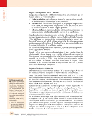 Capítulo3
48
I Medio / Historia, Geografía y Ciencias Sociales
Organización política de las colonias
Las potencias imperialistas establecieron una política de dominación que se
lograba a través de tres modalidades:
• Enclaves coloniales, países donde se extraían las materias primas y donde
las decisiones políticas pasaban por el país dominador.
• Protectorados, Estados donde se designaba un jefe por parte del país domi-
nador o bien, se “manipulaban” los gobiernos locales. La política exterior
de estos Estados estaba en manos del país “protector”.
• Esferas de inﬂuencia o dominios, Estados teóricamente independientes, ya
que sus gobiernos actuaban a favor de los intereses de un gran Imperio.
Gran Bretaña estableció dominios en los territorios colonizados donde existía
un importante contingente de población europea: Sudáfrica, Canadá, Australia
y Nueva Zelanda. Los dominios tenían gran autonomía, gobierno propio y par-
lamento (Autogobierno), solo la política exterior y las directrices económicas
quedaron en manos del gobierno de Londres. Fueron las zonas preferidas para
la emigración deﬁnitiva de la población inglesa.
En los territorios mayoritariamente autóctonos, Inglaterra estableció protecto-
rados: Egipto, India, Birmania.
Francia creó un imperio centralizado, donde todo el poder era ejercido por la
administración colonial francesa y en el cual, los habitantes de las colonias de-
bían someterse a la autoridad y legalidad gala. Si bien lograron crear un imperio
mundial, con territorios en África y Asia, sus bases eran más precarias que las
de los británicos. Los franceses mostraban menos interés en emigrar a otros
territorios, lo cual diﬁcultó la creación de un gran sistema burocrático colonial
como el desarrollado por los ingleses.
Imperialismo fuera de Europa
El imperialismo no fue un fenómeno exclusivo de los países europeos. A ellos se
les unirán dos potencias emergentes del Pacíﬁco: Japón y Estados Unidos.
Japón experimentó cambios profundos en la era Meijí, entre 1850 y 1914, al
extremo de pasar de una estructura feudal-agraria, a convertirse en una poten-
cia económica mundial, con un importante desarrollo industrial. Orientará sus
aspiraciones imperialistas hacia el control del Pacíﬁco, lo que lo enfrentará con
China (1894-1895) y Rusia (1904-1905).
Por otro lado, Estados Unidos muestra sus primeros avances imperialistas en
la Guerra de 1898 contra España, en la cual apoya la independencia de Cuba y
Puerto Rico, y obtiene Filipinas (territorio español desde el siglo XVI) como
botín de guerra. A partir de entonces, establece políticas neocolonialistas con
el conjunto de América Latina.
En la última década del siglo XIX, bajo la administración republicana de Mc
Kinley (1897-1901) y bajo la dirección del ministro de defensa Alfred Mahan,
se desarrolla la doctrina del navalismo, que convertiría a Estados Unidos en una
gran potencia naval y pondría de relieve la postura norteamericana respecto del
Imperialismo. El programa de Mahan comprendía cuatro puntos: formación de
una gran escuadra naval; ocupación de bases en el Pacíﬁco; hegemonía en el
Caribe; construcción de un canal en Centroamérica.
Políticas neocolonialis-
tas: dominio o control por
parte de las grandes potencias
económicas, sobre países
independientes, pero atrasa-
dos económicamente. Este
control se realiza a través de
mecanismos económicos y
culturales y de intervención
indirecta en asuntos políticos
internos.
Un ejemplo de esto: EE.UU. y
Latinoamérica.
• Busca dos ejemplos que
permitan explicar las po-
líticas neocolonialistas de
EE.UU. en América Latina.
UNIDAD 1 HISTORIA I_OK.indd 48 07-09-12 11:30
 