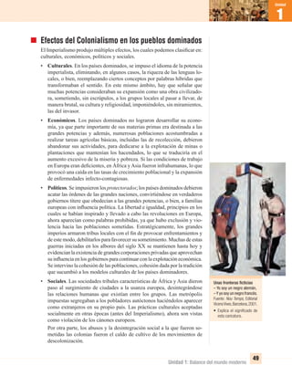 Unidad 1: Balance del mundo moderno
1
Unidad
49
Unas fronteras ﬁcticias
– Yo soy un negro alemán,
–Y yo soy un negro francés.
Fuente: Nou Temps, Editorial
VicensVives.Barcelona,2001.
• Explica el signiﬁcado de
esta caricatura.
Efectos del Colonialismo en los pueblos dominados
El Imperialismo produjo múltiples efectos, los cuales podemos clasiﬁcar en:
culturales, económicos, políticos y sociales.
• Culturales. En los países dominados, se impuso el idioma de la potencia
imperialista, eliminando, en algunos casos, la riqueza de las lenguas lo-
cales, o bien, reemplazando ciertos conceptos por palabras híbridas que
transformaban el sentido. En este mismo ámbito, hay que señalar que
muchas potencias consideraban su expansión como una obra civilizado-
ra, sometiendo, sin escrúpulos, a los grupos locales al pasar a llevar, de
manera brutal, su cultura y religiosidad, imponiéndoles, sin miramientos,
las del invasor.
• Económicos. Los países dominados no lograron desarrollar su econo-
mía, ya que parte importante de sus materias primas era destinada a las
grandes potencias y además, numerosas poblaciones acostumbradas a
realizar tareas agrícolas básicas, incluidas las de recolección, debieron
abandonar sus actividades, para dedicarse a la explotación de minas o
plantaciones que mantenían los hacendados, lo que se traduciría en el
aumento excesivo de la miseria y pobreza. Si las condiciones de trabajo
en Europa eran deﬁcientes, en África y Asia fueron infrahumanas, lo que
provocó una caída en las tasas de crecimiento poblacional y la expansión
de enfermedades infecto-contagiosas.
• Políticos. Se impusieron los protectorados; los países dominados debieron
acatar las órdenes de las grandes naciones, convirtiéndose en verdaderos
gobiernos títere que obedecían a las grandes potencias, o bien, a familias
europeas con inﬂuencia política. La libertad e igualdad, principios en los
cuales se habían inspirado y llevado a cabo las revoluciones en Europa,
ahora aparecían como palabras prohibidas, ya que hubo exclusión y vio-
lencia hacia las poblaciones sometidas. Estratégicamente, los grandes
imperios armaron tribus locales con el ﬁn de provocar enfrentamientos y
de este modo, debilitarlos para favorecer su sometimiento. Muchas de estas
guerras iniciadas en los albores del siglo XX se mantienen hasta hoy y
evidencian la existencia de grandes corporaciones privadas que aprovechan
su inﬂuencia en los gobiernos para continuar con la explotación económica.
Se intervino la cohesión de las poblaciones, cohesión dada por la tradición
que sucumbió a los modelos culturales de los países dominadores.
• Sociales. Las sociedades tribales características de África y Asia dieron
paso al surgimiento de ciudades a la usanza europea, desintegrándose
las relaciones humanas que existían entre los grupos. Las metrópolis
impuestas segregaban a los pobladores autóctonos haciéndolos aparecer
como extranjeros en su propio país. Las prácticas culturales aceptadas
socialmente en otras épocas (antes del Imperialismo), ahora son vistas
como violación de los cánones europeos.
Por otra parte, los abusos y la desintegración social a la que fueron so-
metidas las colonias fueron el caldo de cultivo de los movimientos de
descolonización.
UNIDAD 1 HISTORIA I_OK.indd 49 07-09-12 11:30
 