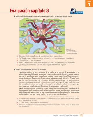 Unidad 1: Balance del mundo moderno
1
Unidad
51
Evaluación capítulo 3
I. Observa la siguiente caricatura del Imperialismo y realiza las actividades solicitadas:
1. Escoge un título para la lámina de acuerdo con el tema representado.
2. Señala, a lo menos, tres elementos que caractericen a Inglaterra durante el Imperialismo.
3. ¿Por qué la figura sale de las aguas?
4. Indica 5 territorios que aparecen en la caricatura e indica el continente al cual pertenecen.
5. ¿Existía algún continente al que no hubiese llegado la dominación inglesa?
II. Lee la siguiente fuente histórica, y responde:
“La colonización es la fuerza expansiva de un pueblo, es su potencia de reproducción, es su
dilatación y su multiplicación a través del espacio, es la sumisión del universo o de una gran
parte de él, a su lengua, a sus costumbres, a sus ideas y a sus leyes. Un pueblo que coloniza es
un pueblo que pone los cimientos de su grandeza y de su supremacía futura (...). Desde el punto
de vista moral e intelectual, este crecimiento del número de las fuerzas y de las inteligencias
humanas modiﬁca y diversiﬁca la producción intelectual. ¿Quién puede negar que la literatura,
las artes y las ciencias de una raza determinada al ser ampliﬁcados, adquieren un impulso que
no se encuentra entre los pueblos de una naturaleza más pasiva y sedentaria?
Desde cualquier punto de vista que se adopte, sea que nos contentemos con la consideración de
la prosperidad, de la autoridad y de la inﬂuencia política, sea que nos elevemos a la contempla-
ción de la grandeza intelectual, he aquí el enunciado de una verdad indiscutible: el pueblo que
coloniza más es el primer y mejor pueblo, y si no lo es hoy, lo será mañana.”
Fuente: P. Leroy-Beaulieu, La colonización en los tiempos modernos. París, 1874.
1. Atujuicio,¿quémotivacionestuvoelautoralescribirestetexto?¿Dequéformapudohaberinfluido
en la realidad de su tiempo?
2. ¿Cuál es el tema central de su planteamiento?
3. Establece dos diferencias, respecto de los planteamientos de otros autores, leídos en el desarrollo
de este capítulo.
Adaptado de:
http://distefanosterﬁles.
wordpress.com/2008/04/
imperialismo_caricatura.jpg
Hipertexto
UNIDAD 1 HISTORIA I_OK.indd 51 07-09-12 11:31
 