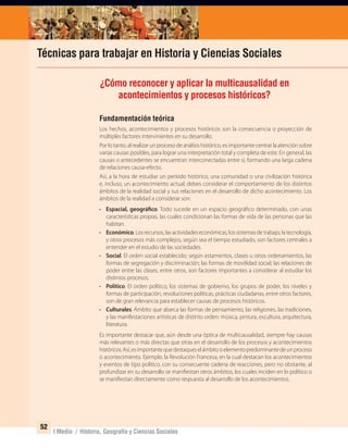 52
I Medio / Historia, Geografía y Ciencias Sociales
Técnicas para trabajar en Historia y Ciencias Sociales
Fundamentación teórica
Los hechos, acontecimientos y procesos históricos son la consecuencia o proyección de
múltiples factores intervinientes en su desarrollo.
Por lo tanto, al realizar un proceso de análisis histórico, es importante centrar la atención sobre
varias causas posibles, para lograr una interpretación total y completa de este. En general, las
causas o antecedentes se encuentran interconectadas entre sí, formando una larga cadena
de relaciones causa-efecto.
Así, a la hora de estudiar un período histórico, una comunidad o una civilización histórica
e, incluso, un acontecimiento actual, debes considerar el comportamiento de los distintos
ámbitos de la realidad social y sus relaciones en el desarrollo de dicho acontecimiento. Los
ámbitos de la realidad a considerar son:
• Espacial, geográfico. Todo sucede en un espacio geográfico determinado, con unas
características propias, las cuales condicionan las formas de vida de las personas que las
habitan.
• Económico.Losrecursos,lasactividadeseconómicas,lossistemasdetrabajo,latecnología,
y otros procesos más complejos, según sea el tiempo estudiado, son factores centrales a
entender en el estudio de las sociedades.
• Social. El orden social establecido; según estamentos, clases u otros ordenamientos, las
formas de segregación y discriminación; las formas de movilidad social; las relaciones de
poder entre las clases, entre otros, son factores importantes a considerar al estudiar los
distintos procesos.
• Político. El orden político, los sistemas de gobierno, los grupos de poder, los niveles y
formas de participación, revoluciones políticas, prácticas ciudadanas, entre otros factores,
son de gran relevancia para establecer causas de procesos históricos.
• Culturales. Ámbito que abarca las formas de pensamiento, las religiones, las tradiciones,
y las manifestaciones artísticas de distinto orden: música, pintura, escultura, arquitectura,
literatura.
Es importante destacar que, aún desde una óptica de multicausalidad, siempre hay causas
más relevantes o más directas que otras en el desarrollo de los procesos y acontecimientos
históricos.Así,esimportantequedestaqueselámbitooelementopredominantedeunproceso
o acontecimiento. Ejemplo, la Revolución Francesa, en la cual destacan los acontecimientos
y eventos de tipo político, con su consecuente cadena de reacciones, pero no obstante, al
profundizar en su desarrollo se manifiestan otros ámbitos, los cuales inciden en lo político o
se manifiestan directamente como respuesta al desarrollo de los acontecimientos.
¿Cómo reconocer y aplicar la multicausalidad en
acontecimientos y procesos históricos?
UNIDAD 1 HISTORIA I_OK.indd 52 07-09-12 11:31
 