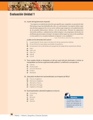 56
I Medio / Historia, Geografía y Ciencias Sociales
Evaluación Unidad 1
6. A partir del siguiente texto responde:
“Las mujeres no tendrán más derechos que aquellos que conquisten, no gozarán de más
libertad que la que han defendido día a día y en cada momento. Las mujeres deben exigir
una absoluta equiparación con sus socios; deben exigir integrarse en la administración
de las grandes federaciones obreras y de sus direcciones. Durante las agitaciones
electorales políticas y administrativas deben integrar a los programas electorales los
problemas que preocupan a la mujer; las mujeres deben negar sus votos en las asambleas
si estos puntos no se aceptan lealmente ni imponer a sus candidatos”.
Fuente : Anna M. Monzón, Buenos Aires. Discurso realizado en 1892.
¿Cuáles son las demandas de la autora?
I. La participación de la mujer en la dirección de las asociaciones obreras
II. El voto femenino para elegir autoridades de gobierno
III. Incorporación de sus demandas a los programas de trabajo de las asociaciones obreras
a) Solo I
b) Solo I y III
c) Solo I y II
d) Solo III
e) I, II y III
7. “Eran estados donde se designaba un jefe por parte del país dominador o incluso se
manipulaban sus formas organizacionales políticas”. La definición corresponde a:
a) Colonia
b) Protectorado
c) Zona de influencia
d) Enclave
e) Metrópoli
8. ¿Qué países resultaron los más beneficiados con el reparto de África?
a) Francia e Inglaterra
b) Alemania e Inglaterra
c) Alemania y Francia
d) Alemania y Portugal
e) Inglaterra y Portugal
9. El principal bastión colonial de Inglaterra en Asia era:
a) Hong Kong
b) India
c) Birmania
d) Taiwán
e) Vietnam
Hipertexto
Te invitamos a visitar el hi-
pertexto donde podrás im-
primir otra alternativa de
evaluación para veriﬁcar tus
aprendizajes.
UNIDAD 1 HISTORIA I_OK.indd 56 07-09-12 11:31
 