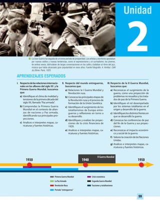 2
59
19501930 1940
I. Respectodelasrelacionesinternacio-
nales en los albores del siglo XX y la
Primera Guerra Mundial, buscamos
que:
a) Identifiques el clima de rivalidad y
tensionesdelaprimeradécadadel
siglo XX, llamado“Paz armada”.
b) Comprendas la Primera Guerra
Mundial en el contexto de alian-
zas de naciones y Paz armada,
identificando sus principales pro-
yecciones.
c) Analices e interpretes mapas, ca-
ricaturas y fuentes históricas.
II. Respecto del mundo entreguerras,
buscamos que:
a) Relaciones la I Guerra Mundial y
Revolución rusa.
b) Conozcaslasprincipalesetapasde
la Revolución rusa y el proceso de
formación de la Unión Soviética.
c) Identifiques el surgimiento de los
totalitarismos de Europa entre-
guerras y reflexiones en torno a
su desarrollo.
d) Identifiques y evalúes las proyec-
ciones de la crisis financiera de
1929.
e) Analices e interpretes mapas, ca-
ricaturas y fuentes históricas.
III. Respecto de la II Guerra Mundial,
buscamos que:
a) Reconozcas el surgimiento de la
guerra, como una proyección de
problemas no resueltos y los trata-
dos de paz de la Primera Guerra.
b) Identifiques el rol desempeñado
por los sistemas totalitarios en el
origen y desarrollo de la guerra.
c) Identifiqueslosdistintosfrentesen
que se desarrolló la guerra.
d) Conozcas las conferencias de paz
del fin de la Guerra y sus proyec-
ciones.
e) Reconozcas el impacto económi-
co y social de la guerra.
f) ValoreslacreacióndelasNaciones
Unidas.
g) Analices e interpretes mapas, ca-
ricaturas y fuentes históricas.
Primera Guerra Mundial
La Paz Armada
Revolución Rusa
Segunda Guerra Mundial
Fascismos y totalitarismos
Período“entreguerras”
Crisis económica
La Gran Guerra fue seguida de un breve período de prosperidad.Los artistas y escritores apostaban
por nuevos estilos y nuevas tendencias, como el expresionismo y el surrealismo; los jóvenes,
de ambos sexos, disfrutaban de largas conversaciones en los cafés y bailaban al ritmo del jazz,
música que había alcanzado gran popularidad en esos años. Fuente fotografía: A. Kertész. Café
du Dôme. París, 1925.
II Guerra Mundial
UNIDAD 2 HISTORIA I_OK.indd 59 07-09-12 11:40
 