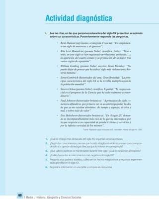 I Medio / Historia, Geografía y Ciencias Sociales
Actividad diagnóstica
I. Lee las citas, en las que personas relevantes del siglo XX presentan su opinión
sobre sus características. Posteriormente responde las preguntas.
• René Dumont (agrónomo, ecologista, Francia): “Es simplemen-
te un siglo de matanzas y de guerras”.
• Rita Levi Montalcini (premio Nobel, cientíﬁca, Italia): “Pese a
todo, en este siglo se han registrado revoluciones positivas (...),
la aparición del cuarto estado y la promoción de la mujer tras
varios siglos de represión”.
• William Golding (premio Nobel, escritor, Gran Bretaña): “No
puedo dejar de pensar que ha sido el siglo más violento en la his-
toria humana”.
• Ernst Gombrich (historiador del arte, Gran Bretaña): “La prin-
cipal característica del siglo XX es la terrible multiplicación de
la población mundial”.
• Severo Ochoa (premio Nobel, cientíﬁco, España): “El rasgo esen-
cial es el progreso de la Ciencia que ha sido realmente extraor-
dinario”.
• Paul Johnson (historiador británico): “A principios de siglo co-
menzó a difundirse, por primera vez en un ámbito popular, la idea
de que ya no existían absolutos: de tiempo y espacio, de bien y
mal, y sobre todo de valor”.
• Eric Hobsbawn (historiador británico): “En el siglo XX, el mun-
do es incomparablemente más rico de lo que ha sido nunca, por
lo que respecta a su capacidad de producir bienes y servicios y
por la inﬁnita variedad de los mismos”.
Fuente: Adaptación grupo de autores de E. Habsbawm. Historia del siglo XX, 1995.
1. ¿Cuál es el rasgo más destacado del siglo XX, según las personas citadas?
2. ¿Según tus conocimientos, piensas que ha sido el siglo más violento, o crees que correspon-
de solo a la opinión de testigos directos que lo vivieron en carne propia?
3. ¿Qué valores positivos se manifestaron durante este siglo? ¿Cuál es tu opinión al respecto?
4. ¿Cuáles fueron los acontecimientos más negativos del siglo XX?
5. Pregunta a tus padres y abuelos, cuáles son los hechos más positivos y negativos experimen-
tados por ellos en el siglo XX.
6. Registra la información en una tabla y compara las respuestas.
60
UNIDAD 2 HISTORIA I_OK.indd 60 07-09-12 11:40
 