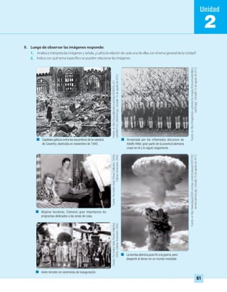 II. Luego de observar las imágenes responde:
1. Analiza e interpreta las imágenes y señala, ¿cuál es la relación de cada una de ellas con el tema general de la Unidad?
2. Indica con qué tema específico se pueden relacionar las imágenes.
2
Capiteles góticos entre los escombros de la catedral
de Coventry, destruida en noviembre de 1940.
Arrastrada por los inflamados discursos de
Adolfo Hitler, gran parte de la juventud alemana
creyó en él y lo siguió ciegamente.
La bomba atómica puso ﬁn a la guerra,pero
despertó el temor en un mundo inestable.
Mujeres locutoras. Cobraron gran importancia los
programas dedicados a las amas de casa.
Avión bimotor en ceremonia de inauguración.
Fuente:enhttp://img.dailymail.co.uk/i/pix/2008/04_01/
cathDM3103_468x649.jpgConsulta10deagostode2010.
Fuente:enhttp://imageshack.us/photo/my-images/40/juventudeshitleria-
nas40.jpg/Consulta10deagostode2012.
Fuente:enhttp://www.laguia2000.com/wp-content/uploads/2007/03/
bomba-atomica.jpgConsulta10deagostode2012.
Fuente:TheHuttonGettyPictureCollection1940s.
Colonia:Konemann,2000.
Fuente:TheHuttonGettyPictureCollection
1940s.Colonia:Konemann,2000.
61
UNIDAD 2 HISTORIA I_OK.indd 61 07-09-12 11:40
 