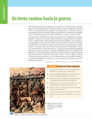 Capítulo1
62
I Medio / Historia, Geografía y Ciencias Sociales
Un lento camino hacia la guerra
En el pasado, prácticamente ninguna de las guerras no revolucionarias y no ideo-
lógicas se había librado como una lucha a muerte o hasta el agotamiento total. En
1914, no era la ideología lo que dividía a los beligerantes (...) ¿Por qué, entonces,
las principales potencias de ambos bandos consideraron la Primera Guerra Mundial
como un conﬂicto en que solo se podía contemplar la victoria o la derrota total?
La razón es que, a diferencia de otras guerras anteriores, impulsadas por motivos
limitados y concretos, la Primera Guerra Mundial perseguía objetivos ilimitados.
En la era imperialista se había producido la fusión de la política y la economía. La
rivalidad política internacional se establecía en función del crecimiento y la compe-
titividad de la economía pero el rasgo característico era precisamente que no tenía
límite(...). De manera más concreta, para las dos beligerantes principales, Alema-
nia y Gran Bretaña, el límite tenía que ser el cielo, puesto que Alemania aspiraba
a alcanzar una posición política y marítima mundial como la que ostentaba Gran
Bretaña, lo cual automáticamente relegaría a un plano inferior a una Gran Bretaña
que ya había iniciado el declive. Era el todo o nada (...) Era un objetivo absurdo
y destructivo que arruinó tanto a los vencedores como a los vencidos. Precipitó a
los países derrotados en la revolución y a los vencedores en la bancarrota y en el
agotamiento material.
Fuente: Adaptado de: Eric J. Hobsbawn. Historia del siglo XX. 1914-1991. Barcelona, 1995.
Análisis de fuente e ilustraciónActividad
1. ¿Cuál fue la diferencia entre la Primera Guerra
Mundial y las guerras, según Hobsbawn?
2. ¿A qué se refiere Hobsbawn al considerar como
guerras ideológicas, las guerras anteriores?
3. Explica la fusión entre política y economía produ-
cida durante el desarrollo del Imperialismo.
4. ¿Cuáles eran las naciones que estaban en una
postura de mayor intransigencia y por qué?
5. Según el autor, ¿cuál fue la principal causa de la
Primera Guerra Mundial?
6. ¿Para qué crees que se construían las trincheras?
7. Describe una trinchera, basándote en la ilustra-
ción.
Biblioteca Nacional de París.
Soldados en las trincheras
1916. Dibujo de Le Petit Jour-
nal, Francia.
UNIDAD 2 HISTORIA I_OK.indd 62 07-09-12 11:40
 