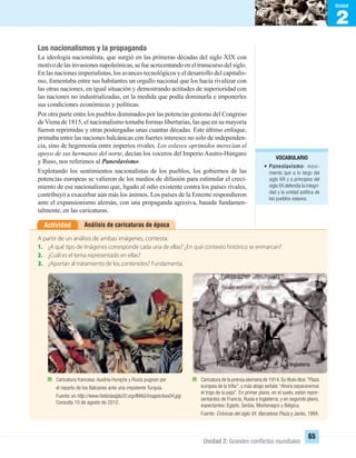 2
Unidad
Unidad 2: Grandes conﬂictos mundiales
65
Los nacionalismos y la propaganda
La ideología nacionalista, que surgió en las primeras décadas del siglo XIX con
motivodelasinvasionesnapoleónicas,sefueacrecentandoeneltranscursodelsiglo.
En las naciones imperialistas, los avances tecnológicos y el desarrollo del capitalis-
mo, fomentaba entre sus habitantes un orgullo nacional que los hacía rivalizar con
las otras naciones, en igual situación y demostrando actitudes de superioridad con
las naciones no industrializadas, en la medida que podía dominarla e imponerles
sus condiciones económicas y políticas.
Por otra parte entre los pueblos dominados por las potencias gestoras del Congreso
deViena de 1815, el nacionalismo tomaba formas libertarias, las que en su mayoría
fueron reprimidas y otras postergadas unas cuantas décadas. Este último enfoque,
primaba entre las naciones balcánicas con fuertes intereses no solo de independen-
cia, sino de hegemonía entre imperios rivales. Los eslavos oprimidos merecían el
apoyo de sus hermanos del norte, decían los voceros del Imperio Austro-Húngaro
y Ruso, nos referimos al Paneslavismo.
Explotando los sentimientos nacionalistas de los pueblos, los gobiernos de las
potencias europeas se valieron de los medios de difusión para estimular el creci-
miento de ese nacionalismo que, ligado al odio existente contra los países rivales,
contribuyó a exacerbar aún más los ánimos. Los países de la Entente respondieron
ante el expansionismo alemán, con una propaganda agresiva, basada fundamen-
talmente, en las caricaturas.
Análisis de caricaturas de épocaActividad
A partir de un análisis de ambas imágenes, contesta:
1. ¿A qué tipo de imágenes corresponde cada una de ellas? ¿En qué contexto histórico se enmarcan?
2. ¿Cuál es el tema representado en ellas?
3. ¿Aportan al tratamiento de los contenidos? Fundamenta.
Caricatura de la prensa alemana de 1914.Su título dice:“Plaza
europea de la trilla”; y más abajo señala:“Ahora separaremos
el trigo de la paja”. En primer plano, en el suelo, están repre-
sentantes de Francia, Rusia e Inglaterra; y en segundo plano,
expectantes: Egipto, Serbia, Montenegro y Bélgica.
Fuente: Crónicas del siglo XX. Barcelona: Plaza y Janés, 1994.
Caricatura francesa: Austria-Hungría y Rusia pugnan por
el reparto de los Balcanes ante una impotente Turquía.
Fuente: en http://www.historiasiglo20.org/IMAG/images/isxx04.jpg
Consulta 10 de agosto de 2012.
Francia
Rusia
Inglaterra
VOCABULARIO
• Paneslavismo: movi-
miento que a lo largo del
siglo XIX y a principios del
siglo XX defendía la integri-
dad y la unidad política de
los pueblos eslavos.
UNIDAD 2 HISTORIA I_OK.indd 65 07-09-12 11:40
 