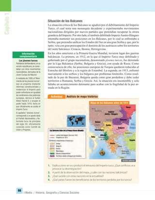 Capítulo1
66
I Medio / Historia, Geografía y Ciencias Sociales
Análisis de mapa históricoActividad
1. Explica cómo se va a producir el retroceso del Imperio turco. ¿Qué conflictos va a
provocar su desintegración?
2. A partir de la observación del mapa, ¿cuáles son las naciones balcánicas?
3. ¿Qué sucede con estas naciones en la actualidad?
4. ¿Qué países fueron los beneficiarios de los territorios perdidos por los turcos?
Situación de los Balcanes
La situación crítica de los Balcanes se agudizó por el debilitamiento del Imperio
Turco, el cual tenía una monarquía decadente y experimentaba movimientos
nacionalistas dirigidos por nuevos partidos que pretendían recuperar la otrora
grandeza del Imperio. Por otro lado, el también debilitado ImperioAustro-Húngaro
intentaba mantener sus posiciones en los Balcanes, por lo cual se enfrentaba a
Serbia, que pretendía uniﬁcar los Estados del Sur en una gran Serbia y que, por lo
tanto, veía con gran preocupación el dominio de los austriacos sobre los territorios
del norte balcánico: Croacia, Bosnia, Herzegovina.
En los años anteriores a la Primera Guerra Mundial, tuvieron lugar dos guerras
balcánicas. La primera, en 1912, en la que el Imperio Turco muy debilitado y
gobernado por el grupo nacionalista, denominado jóvenes turcos, fue derrotado
por la Liga Balcánica (Serbia, Bulgaria y Grecia), con ayuda de Rusia. Como
consecuencia de ello, las posesiones europeas de Turquía quedaron reducidas al
Estrecho del Bósforo y a la región de Estambul. La segunda, en 1913, enfrentó
nuevamente a los serbios y los búlgaros por problemas limítrofes. Como resul-
tado de la paz de Bucarest, Bulgaria queda como gran perdedora y debe ceder
territorios a Rumania, Serbia y Grecia. Así, la situación era insostenible y solo
faltaba un acontecimiento detonante para acabar con la fragilidad de la paz ar-
mada en la Región.
Mapa de los Balcanes antes de 1914
Los jóvenes turcos
Partidariosdelliberalismo,ensu
versión republicana,se conec-
taban con otros movimientos
nacionalistas, derivados de la
Joven Europa de Mazzini
A mediados de 1908,el“Movi-
miento de los jóvenes turcos”,
que se proponía implantar
reformas constitucionales y
modernizar el Imperio para
poder enfrentarse en igualdad
de condiciones a las potencias
europeas, derroca al Sultán
Abdul Hamid II, y ocupan el
poder hasta 1918, fecha en
que oﬁcialmente se acaba el
Imperio Turco.
El apelativo “jóvenes turcos”,
corresponde a un apodo dado
al Partido Nacionalista y Re-
formista turco de principios
del siglo XX, oficialmente
conocido como Comité de
Unión y Progreso.
UNIDAD 2 HISTORIA I_OK.indd 66 07-09-12 11:40
 