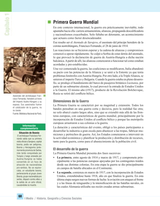 Capítulo1
68
I Medio / Historia, Geografía y Ciencias Sociales
Primera Guerra Mundial
En este contexto internacional, la guerra era prácticamente inevitable, todo
apuntaba hacia ella: carrera armamentista, alianzas, propaganda descaliﬁcadora
y nacionalismos exacerbados. Solo faltaba un detonante, un acontecimiento
que actuara como factor desencadenador.
Ese resulto ser el Atentado de Sarajevo, el asesinato del príncipe heredero de la
corona austrohúngara, Francisco Fernando, el 28 de junio de 1914.
Las reacciones no se hicieron esperar y la cadena de alianzas y compromisos
comenzó a operar rápidamente. Se culpó a Serbia de estar detrás del atentado,
lo que provocó la declaración de guerra de Austria-Hungría a dicha nación
balcánica.Apartir de allí, las alianzas comenzaron a funcionar tal como estaban
acordadas y pre-establecidas.
Una vez comenzada la guerra, las coaliciones se modiﬁcaron, Italia abandonó
su pacto con las potencias de la Alianza y se unió a la Entente ya que tenía
problemas limítrofes conAustria-Hungría. Por otro lado, a la TripleAlianza, se
unieron el imperio Turco y Bulgaria. Cuando la guerra estaba en pleno desarro-
llo, se produjo el hundimiento del barco de pasajeros británico Lusitania, por
parte de un submarino alemán, lo cual provocó la entrada de Estados Unidos
a la Guerra. El mismo año (1917), producto de la Revolución Bolchevique,
Rusia se retiró del conﬂicto bélico.
Dimensiones de la Guerra
La Primera Guerra se caracterizó por su magnitud y extensión. Todos los
bandos pensaban en una guerra corta y decisiva, pero la realidad fue otra;
no solo abarcó cuatro largos años, sino que se extendió más allá de las fron-
teras europeas, con características de guerra mundial, principalmente por la
incorporación de Estados Unidos al conﬂicto bélico y porque las metrópolis
europeas arrastraron a sus colonias a la guerra.
La duración y características del evento, obligó a los países participantes a
desarrollar la industria a gran escala para abastecer a las tropas, fabricar mu-
niciones y pertrechos de guerra. Así, los Estados comenzaron a intervenir en
la actividad económica y planiﬁcar la producción y distribución de recursos,
tanto para la guerra, como para el abastecimiento de la población civil.
El desarrollo de la guerra
La Primera Guerra Mundial presenta dos fases sucesivas:
• La primera, entre agosto de 1914 y marzo de 1917, y compromete prin-
cipalmente a las potencias europeas apoyadas por los contingentes traídos
desde sus distintas colonias. En esta etapa la guerra se dio principalmente
en campos de batalla ubicados en el Continente.
• La segunda, comienza en marzo de 1917, con la incorporación de Estados
Unidos, extendiéndose hasta 1918, año en que ﬁnaliza la guerra. En esta
última etapa surgen nuevas formas de lucha: la aviación con ataques al frente
y a las líneas de retaguardia y la intensiﬁcación de las batallas navales, en
las cuales Alemania utilizaba sus recién creadas armas submarinas.
Asesinato del archiduaque Fran-
cisco Fernando, heredero al trono
del Imperio Austro-Húngaro y su
esposa. Sus asesinatos fueron
el catalizador de la guerra, no
su causa.
Fuente:Biblioteca Nacional de París.
Situación de Bosnia
El archiduque Francisco Fer-
nando sabía que su primera
visita oﬁcial a Sarajevo,capital
bosnia, podía ser peligrosa,
Bosnia y Herzegovina (ante-
riormente provincia de Serbia,
más tarde conquistada por
Turquía y luego anexada por
Austria-Hungría) se había
convertido en un foco de
atracción de nacionalistas
pro-serbios. No se equivo-
caba, un estudiante bosnio,
perteneciente al grupo Joven
Bosnia,grupo nacionalista pro
serbio, disparó contra ellos a
la salida de un acto oﬁcial,
causándoles la muerte.
UNIDAD 2 HISTORIA I_OK.indd 68 07-09-12 11:40
 