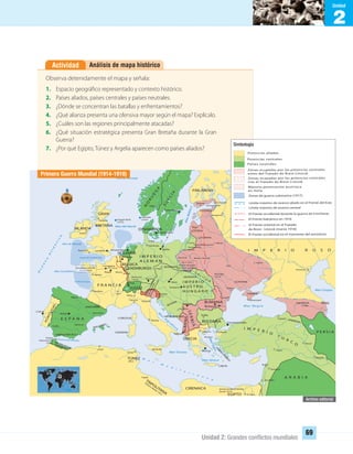 2
Unidad
Unidad 2: Grandes conﬂictos mundiales
69
Análisis de mapa históricoActividad
SERBIA
Observa detenidamente el mapa y señala:
1. Espacio geográfico representado y contexto histórico.
2. Países aliados, países centrales y países neutrales.
3. ¿Dónde se concentran las batallas y enfrentamientos?
4. ¿Qué alianza presenta una ofensiva mayor según el mapa? Explícalo.
5. ¿Cuáles son las regiones principalmente atacadas?
6. ¿Qué situación estratégica presenta Gran Bretaña durante la Gran
Guerra?
7. ¿Por qué Egipto, Túnez y Argelia aparecen como países aliados?
Primera Guerra Mundial (1914-1918)
Simbología
UNIDAD 2 HISTORIA I_OK.indd 69 07-09-12 11:40
 